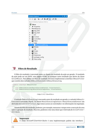 F ILTROS

174

Filtro de Resultado
O ﬁltro de resultado é executado antes ou depois do resultado da ação ser gerado. O resultado
da ação pode ser um JSON, uma página HTML ou qualquer outro resultado que derive da classe
ActionResult. Para deﬁnir um ﬁltro de resultado, devemos implementar a interface IResultFilter
que contém dois métodos OnResultExecuted e OnResultExecuting.
1 public interface IResultFilter
2 {
3
void OnResultExecuted ( ResultExecutedContext filterContext ) ;
4
void OnResultExecuting ( ResultExecutingContext filterContext ) ;
5 }
Código C# 10.21: IResultFilter.cs

O método OnResultExecuting é executado antes do resultado ser gerado e o método OnResultExecuted é executado depois. As classes ResultExecutingContext e ResultExecutedContext são
derivadas de ControllerContext, logo temos acesso ao controlador e às informações da requisição.
Através do ﬁltro de resultado, podemos, por exemplo, mensurar o tempo entre a execução de uma
ação e a geração do resultado. Para isto, podemos criar uma classe que é derivada de ActionFilterAttribute.

Importante
A classe ActionFilterAttribute é uma implementação padrão das interfaces

174

www.k19.com.br

 