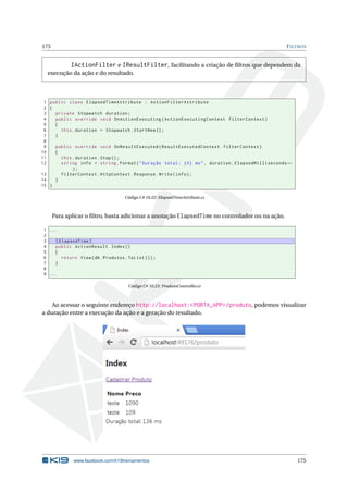 175

F ILTROS

IActionFilter e IResultFilter, facilitando a criação de ﬁltros que dependem da
execução da ação e do resultado.

1 public class ElapsedTimeAttribute : ActionFilterAttribute
2 {
3
private Stopwatch duration ;
4
public override void OnActionExecuting ( ActionExecutingContext filterContext )
5
{
6
this . duration = Stopwatch . StartNew () ;
7
}
8
9
public override void OnResultExecuted ( ResultExecutedContext filterContext )
10
{
11
this . duration . Stop () ;
12
string info = string . Format ( " Duração total : {0} ms " , duration . ElapsedMilliseconds ←
);
13
filterContext . HttpContext . Response . Write ( info ) ;
14
}
15 }
Código C# 10.22: ElapsedTimeAttribute.cs

Para aplicar o ﬁltro, basta adicionar a anotação ElapsedTime no controlador ou na ação.
1 ...
2
3
[ ElapsedTime ]
4
public ActionResult Index ()
5
{
6
return View ( db . Produtos . ToList () ) ;
7
}
8
9 ...
Código C# 10.23: ProdutoController.cs

Ao acessar o seguinte endereço http://localhost:<PORTA_APP>/produto, podemos visualizar
a duração entre a execução da ação e a geração do resultado.

www.facebook.com/k19treinamentos

175

 