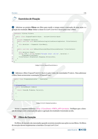 F ILTROS

176

Exercícios de Fixação

Adicione ao projeto Filtros um ﬁltro para medir o tempo entre a execução de uma ação e a
geração do resultado. Dica: Utilize a classe ActionFilterAttribute para criar o ﬁltro.
14

1 namespace Filtros . Filters
2 {
3
public class ElapsedTimeAttribute : ActionFilterAttribute
4
{
5
private Stopwatch duration ;
6
public override void OnActionExecuting ( ActionExecutingContext filterContext )
7
{
8
this . duration = Stopwatch . StartNew () ;
9
}
10
11
public override void OnResultExecuted ( ResultExecutedContext filterContext )
12
{
13
this . duration . Stop () ;
14
string info = string . Format ( " Duração total : {0} ms " , duration . ←
ElapsedMilliseconds ) ;
15
filterContext . HttpContext . Response . Write ( info ) ;
16
}
17
}
18 }
Código C# 10.24: ElapsedTimeAttribute.cs

Adicione o ﬁltro ElapsedTimeAttribute à ação Index do controlador Produto. Para adicionar
o ﬁltro, basta acrescentar a anotação [ElapsedTime].
15

1 public class ProdutoController : Controller
2 {
3
...
4
5
[ ElapsedTime ]
6
public ActionResult Index ()
7
{
8
return View ( db . Produtos . ToList () ) ;
9
10
}
11
12
...
13
14 }
Código C# 10.25: ProdutoController.cs

Acesse o seguinte endereço: http://localhost:<PORTA_APP>/produto. Veriﬁque que a duração do tempo entre a execução da ação e a geração do resultado é mostrada na tela.

Filtro de Exceção
Os ﬁltros de exceção são executados quando ocorrem exceções nas ações ou nos ﬁltros. Os ﬁltros
de exceção devem implementar a interface IExceptionFilter.
176

www.k19.com.br

 