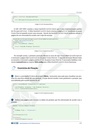 177

F ILTROS

1 public interface IExceptionFilter
2 {
3
void OnException ( ExceptionContext filterContext ) ;
4 }
Código C# 10.26: IExceptionFilter.cs

O ASP .NET MVC contém a classe HandleErrorAttribute que é uma implementação padrão
de IExceptionFilter. O ﬁltro HandleErrorAttribute retorna a página Error localizada na pasta
Views/Shared quando ocorre uma exceção. Através da HandleErrorAttribute podemos alterar a
página de erro retornada de acordo com o tipo de exceção.
1
2
3
4
5
6
7

[ HandleError ( ExceptionType = typeof ( InvalidOperationException ) ,
View = " OperacaoInvalida " ) ]
[ HandleError ]
public ActionResult Index ()
{
return View ( db . Produtos . ToList () ) ;
}
Código C# 10.27: ProdutoController.cs

No exemplo acima, a primeira anotação ﬁltrará os erros do tipo InvalidOperationException
e retornará a página OperacaoInvalida da pasta Views/Shared. A segunda anotação ﬁltrará todas
as exceções e retornará a página padrão Error da pasta Views/Shared. É necessário habilitar o elemento customErrors no arquivo Web.conﬁg para o ﬁltro HandleErrorAttribute funcionar.

Exercícios de Fixação

Altere o controlador Produto do projeto Filtros. Acrescente uma ação para visualizar um produto de uma lista através de uma posição. A ação deverá receber como parâmetro a posição, que
será deﬁnida pelo usuário através da url.
16

1 public ActionResult Visualizar ( int posicao )
2 {
3
List < Produto > produtos = db . Produtos . ToList () ;
4
return View ( produtos [ posicao ]) ;
5 }
Código C# 10.28: ProdutoController.cs

Deﬁna uma página para mostrar os dados do produto que foi selecionado de acordo com a
posição.
17

1
2
3
4
5
6
7
8
9
10

@model Filtros . Models . Produto
@{
ViewBag . Title = " Visualizar " ;
}
< h2 > Visualizar </ h2 >
< fieldset >
< legend > Produto </ legend >

www.facebook.com/k19treinamentos

177

 