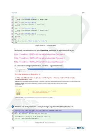 F ILTROS

178

11
12
< div class = " display - label " >
13
@Html . DisplayNameFor ( model = > model . Nome )
14
</ div >
15
< div class = " display - field " >
16
@Html . DisplayFor ( model = > model . Nome )
17
</ div >
18
19
< div class = " display - label " >
20
@Html . DisplayNameFor ( model = > model . Preco )
21
</ div >
22
< div class = " display - field " >
23
@Html . DisplayFor ( model = > model . Preco )
24
</ div >
25 </ fieldset >
26 <p >
27
@Html . ActionLink ( " Back to List " , " Index " )
28 </ p >
Código CSHTML 10.5: Visualizar.cshtml

Veriﬁque o funcionamento da ação Visualizar, acessando os seguintes endereços:

http://localhost:<PORTA_APP>/produto/visualizar?posicao=0
http://localhost:<PORTA_APP>/produto/visualizar?posicao=1
http://localhost:<PORTA_APP>/produto/visualizar?posicao=-1
Ao acessarmos uma posição inválida, ocorrerá a seguinte exceção:

Adicione um ﬁltro para tratar a exceção do tipo ArgumentOutOfRangeException.

18

1
2
3
4
5
6
7

[ HandleError ( ExceptionType = typeof ( ArgumentOutOfRangeException ) ,
View = " PosicaoInvalida " ) ]
public ActionResult Visualizar ( int posicao )
{
List < Produto > produtos = db . Produtos . ToList () ;
return View ( produtos [ posicao ]) ;
}
Código C# 10.29: ProdutoController.cs

178

www.k19.com.br

 