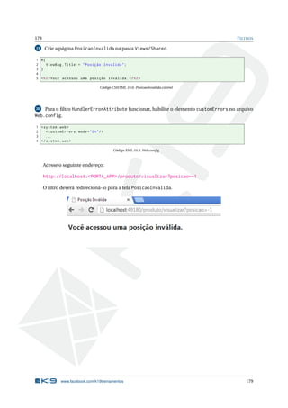 179
19

F ILTROS

Crie a página PosicaoInvalida na pasta Views/Shared.

1 @{
2
ViewBag . Title = " Posição Inválida " ;
3 }
4
5 < h2 > Você acessou uma posição inválida . </ h2 >
Código CSHTML 10.6: PosicaoInvalida.cshtml

20

Para o ﬁltro HandlerErrorAttribute funcionar, habilite o elemento customErrors no arquivo

Web.config.
1 < system . web >
2
< customErrors mode = " On " / >
3
...
4 </ system . web >
Código XML 10.3: Web.conﬁg

Acesse o seguinte endereço:

http://localhost:<PORTA_APP>/produto/visualizar?posicao=-1
O ﬁltro deverá redirecioná-lo para a tela PosicaoInvalida.

www.facebook.com/k19treinamentos

179

 