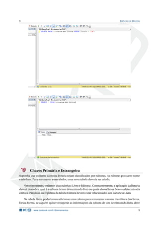 9

B ANCO DE D ADOS

Chaves Primária e Estrangeira
Suponha que os livros da nossa livraria sejam classiﬁcados por editoras. As editoras possuem nome
e telefone. Para armazenar esses dados, uma nova tabela deveria ser criada.
Nesse momento, teríamos duas tabelas (Livro e Editora). Constantemente, a aplicação da livraria
deverá descobrir qual é a editora de um determinado livro ou quais são os livros de uma determinada
editora. Para isso, os registros da tabela Editora devem estar relacionados aos da tabela Livro.
Na tabela Livro, poderíamos adicionar uma coluna para armazenar o nome da editora dos livros.
Dessa forma, se alguém quiser recuperar as informações da editora de um determinado livro, deve
www.facebook.com/k19treinamentos

9

 