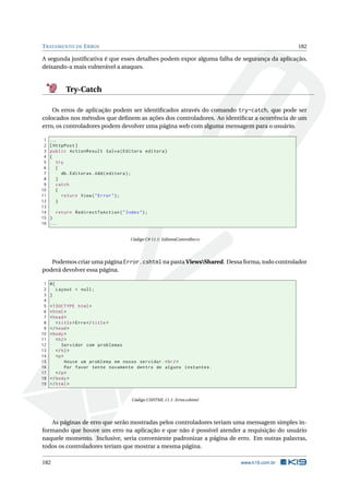 T RATAMENTO DE E RROS

182

A segunda justiﬁcativa é que esses detalhes podem expor alguma falha de segurança da aplicação,
deixando-a mais vulnerável a ataques.

Try-Catch
Os erros de aplicação podem ser identiﬁcados através do comando try-catch, que pode ser
colocados nos métodos que deﬁnem as ações dos controladores. Ao identiﬁcar a ocorrência de um
erro, os controladores podem devolver uma página web com alguma mensagem para o usuário.
1
2
3
4
5
6
7
8
9
10
11
12
13
14
15
16

...
[ HttpPost ]
public ActionResult Salva ( Editora editora )
{
try
{
db . Editoras . Add ( editora ) ;
}
catch
{
return View ( " Error " ) ;
}
return RedirectToAction ( " Index " ) ;
}
...

Código C# 11.1: EditoraController.cs

Podemos criar uma página Error.cshtml na pasta ViewsShared. Dessa forma, todo controlador
poderá devolver essa página.
1
2
3
4
5
6
7
8
9
10
11
12
13
14
15
16
17
18
19

@{
Layout = null ;
}
<! DOCTYPE html >
< html >
< head >
< title > Erro </ title >
</ head >
< body >
< h2 >
Servidor com problemas
</ h2 >
<p >
Houve um problema em nosso servidor . < br / >
Por favor tente novamente dentro de alguns instantes .
</ p >
</ body >
</ html >

Código CSHTML 11.1: Error.cshtml

As páginas de erro que serão mostradas pelos controladores teriam uma mensagem simples informando que houve um erro na aplicação e que não é possível atender a requisição do usuário
naquele momento. Inclusive, seria conveniente padronizar a página de erro. Em outras palavras,
todos os controladores teriam que mostrar a mesma página.
182

www.k19.com.br

 