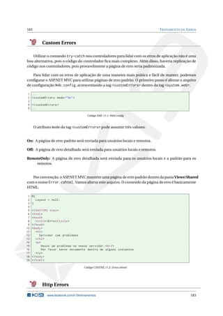 183

T RATAMENTO DE E RROS

Custom Errors
Utilizar o comando try-catch nos controladores para lidar com os erros de aplicação não é uma
boa alternativa, pois o código do controlador ﬁca mais complexo. Além disso, haveria replicação de
código nos controladores, pois provavelmente a página de erro seria padronizada.
Para lidar com os erros de aplicação de uma maneira mais prática e fácil de manter, podemos
conﬁgurar o ASP
.NET MVC para utilizar páginas de erro padrão. O primeiro passo é alterar o arquivo
de conﬁguração Web.config, acrescentando a tag <customErrors> dentro da tag <system.web>.
1
2
3
4
5

...
< customErrors mode = " On " >
</ customErrors >
...
Código XML 11.1: Web.Conﬁg

O atributo mode da tag <customErrors> pode assumir três valores:

On: A página de erro padrão será enviada para usuários locais e remotos.
Off: A página de erro detalhada será enviada para usuários locais e remotos.
RemoteOnly: A página de erro detalhada será enviada para os usuários locais e a padrão para os
remotos.

Por convenção, o ASP
.NET MVC mantém uma página de erro padrão dentro da pasta ViewsShared
com o nome Error.cshtml. Vamos alterar este arquivo. O conteúdo da página de erro é basicamente
HTML.
1
2
3
4
5
6
7
8
9
10
11
12
13
14
15
16
17
18
19

@{
Layout = null ;
}
<! DOCTYPE html >
< html >
< head >
< title > Erro </ title >
</ head >
< body >
< h2 >
Servidor com problemas
</ h2 >
<p >
Houve um problema no nosso servidor . < br / >
Por favor tente novamente dentro de alguns instantes .
</ p >
</ body >
</ html >
Código CSHTML 11.2: Error.cshtml

Http Errors
www.facebook.com/k19treinamentos

183

 