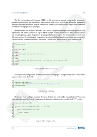 T RATAMENTO DE E RROS

184

Um dos erros mais conhecidos do HTTP é o 404, que ocorre quando o navegador faz uma requisição para uma url que não existe. Basicamente, esse erro é gerado por falhas dos usuários ao
tentarem digitar diretamente uma url na barra de endereço dos navegadores ou por links ou botões
“quebrados” nas páginas da aplicação.
Quando o erro 404 ocorre, o ASP
.NET MVC utiliza a página padrão para erros de aplicação conﬁgurada no Web.config através da tag <customErrors>. Porém, esse erro não deve ser considerado
um erro de aplicação, pois ele pode ser gerado por falhas do usuário. Ele também não deve ser considerado um erro de usuário, pois ele pode ser gerado por falhas da aplicação. Consequentemente, é
comum tratar o erro 404 de maneira particular, criando uma página de erro especíﬁca para ele.
1
2
3
4
5
6
7
8
9
10
11
12
13
14
15

@{
Layout = null ;
}
<! DOCTYPE html >
< html >
< head >
< title > Arquivo não encontrado ! </ title >
</ head >
< body >
< h2 >
Esse arquivo não foi encontrado . Verifique se a url está correta .
</ h2 >
</ body >
</ html >
Código CSHTML 11.3: NotFound.cshtml

No arquivo de conﬁguração, podemos especiﬁcar uma página web particular para o erro 404 ou
para os outros erros do HTTP
.
1
2
3
4
5

...
< customErrors mode = " On " >
< error statusCode = " 404 " redirect = " ~/ ErrorPage / NotFound " / >
</ customErrors >
...
Código XML 11.2: Web.Conﬁg

De acordo com o código anterior, devemos deﬁnir um controlador chamado ErrorPage com
uma ação chamada NotFound. Essa ação será acionada toda vez que o erro 404 do HTTP ocorrer.
1 namespace K19 . Controllers
2 {
3
public class ErrorPageController : Controller
4
{
5
public ActionResult NotFound ()
6
{
7
return View () ;
8
}
9
}
10 }
Código C# 11.2: ErroPageController.cs

184

www.k19.com.br

 