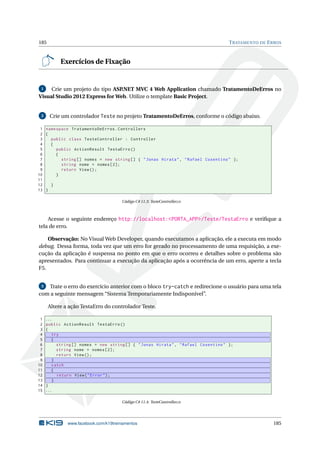 185

T RATAMENTO DE E RROS

Exercícios de Fixação

Crie um projeto do tipo ASP
.NET MVC 4 Web Application chamado TratamentoDeErros no
Visual Studio 2012 Express for Web. Utilize o template Basic Project.
1

2

Crie um controlador Teste no projeto TratamentoDeErros, conforme o código abaixo.

1 namespace TratamentoDeErros . Controllers
2 {
3
public class TesteController : Controller
4
{
5
public ActionResult TestaErro ()
6
{
7
string [] nomes = new string [] { " Jonas Hirata " , " Rafael Cosentino " };
8
string nome = nomes [2];
9
return View () ;
10
}
11
12
}
13 }
Código C# 11.3: TesteController.cs

Acesse o seguinte endereço http://localhost:<PORTA_APP>/Teste/TestaErro e veriﬁque a
tela de erro.
Observação: No Visual Web Developer, quando executamos a aplicação, ele a executa em modo
debug. Dessa forma, toda vez que um erro for gerado no processamento de uma requisição, a execução da aplicação é suspensa no ponto em que o erro ocorreu e detalhes sobre o problema são
apresentados. Para continuar a execução da aplicação após a ocorrência de um erro, aperte a tecla
F5.
Trate o erro do exercício anterior com o bloco try-catch e redirecione o usuário para uma tela
com a seguinte mensagem “Sistema Temporariamente Indisponível”.
3

Altere a ação TestaErro do controlador Teste.
1
2
3
4
5
6
7
8
9
10
11
12
13
14
15

...
public ActionResult TestaErro ()
{
try
{
string [] nomes = new string [] { " Jonas Hirata " , " Rafael Cosentino " };
string nome = nomes [2];
return View () ;
}
catch
{
return View ( " Error " ) ;
}
}
...
Código C# 11.4: TesteController.cs

www.facebook.com/k19treinamentos

185

 