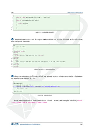 187
2 {
3
4
5
6
7
8
9
10
11 }

T RATAMENTO DE E RROS

public class ErrorPageController : Controller
{
public ActionResult NotFound ()
{
return View () ;
}
}

Código C# 11.6: ErroPageController.cs

Na pasta ViewsErrorPage do projeto Erros, adicione um arquivo chamado NotFound.cshtml
com o seguinte conteúdo.
8

1
2
3
4
5
6
7
8
9
10
11
12
13
14
15

@{
Layout = null ;
}
<! DOCTYPE html >
< html >
< head >
< title > Arquivo não encontrado ! </ title >
</ head >
< body >
< h2 >
Esse arquivo não foi encontrado . Verifique se a url está correta .
</ h2 >
</ body >
</ html >
Código CSHTML 11.5: NotFound.cshtml

9 Altere o arquivo Web.Config para deﬁnir que quando um erro 404 ocorrer, a página exibida deve
ser aquela que acabamos de criar.

1
2
3
4
5
6
7
8

...
< system . web >
< customErrors mode = " On " >
< error statusCode = " 404 " redirect = " ~/ ErrorPage / NotFound " / >
</ customErrors >
...
< system . web >
...
Código XML 11.4: Web.conﬁg

Tente acessar páginas da aplicação que não existam. Acesse, por exemplo, o endereço http:
//localhost:<PORTA_APP>/PaginaInexistente.

www.facebook.com/k19treinamentos

187

 