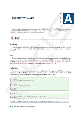 APÊNDICE

ASP.NET W EB API

A

Para permitir a implementação de webservices restful, o ASP.NET Web API foi adicionado à quarta
versão do ASP
.NET MVC. Webservices restful são baseados no estilo arquitetural REST. Discutiremos,
a seguir, os principais conceitos desse estilo arquitetural.

REST

Resources
No estilo arquitetural REST, toda informação disponível é chamada de resource. Por exemplo,
uma imagem é um resource. Uma lista de produtos é um resource. O cadastro de uma pessoa é um
resource.

URIs
Todo resource possui um identiﬁcador único globalmente. Os identiﬁcadores são utililzados para
acessar os respectivos resources. Particularmente, em uma rede HTTP, os resources são identiﬁcados
por URIs(Uniform Resource Identiﬁer - http://tools.ietf.org/html/rfc3986). Por exemplo, a
URI www.k19.com.br/cursos identiﬁca na internet a lista de cursos da K19.

Media Types
Um resource pode ser apresentado em diversos formatos. Na arquitetura REST, esses formatos
são chamados de media type. Considere o cadastro de uma pessoa disponível em uma rede HTTP
.
Eventualmente, esse cadastro pode ser apresentado em html, xml ou json.
1 < html >
2
< head >
3
< title > Rafael Cosentino </ title >
4
< head >
5
6
< body >
7
< h1 > Rafael Cosentino </ h1 >
8
<p > Líder de treinamentos da K19 </ p >
9
</ body >
10 </ html >

1 < pessoa >
2
< nome > Rafael Cosentino </ nome >
3
< descricao > Líder de treinamentos da K19 </ descricao >
4 < pessoa >

1 { " nome " : " Rafael Cosentino " , " descricao " : " Líder de treinamentos da K19 " }

www.facebook.com/k19treinamentos

189

 