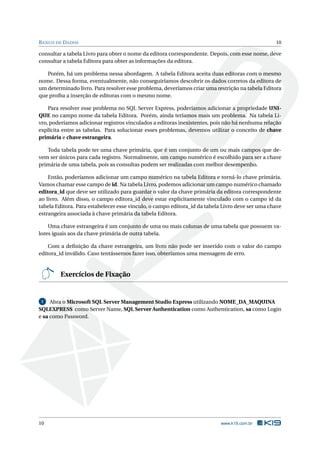 B ANCO DE D ADOS

10

consultar a tabela Livro para obter o nome da editora correspondente. Depois, com esse nome, deve
consultar a tabela Editora para obter as informações da editora.
Porém, há um problema nessa abordagem. A tabela Editora aceita duas editoras com o mesmo
nome. Dessa forma, eventualmente, não conseguiríamos descobrir os dados corretos da editora de
um determinado livro. Para resolver esse problema, deveríamos criar uma restrição na tabela Editora
que proíba a inserção de editoras com o mesmo nome.
Para resolver esse problema no SQL Server Express, poderíamos adicionar a propriedade UNIQUE no campo nome da tabela Editora. Porém, ainda teríamos mais um problema. Na tabela Livro, poderíamos adicionar registros vinculados a editoras inexistentes, pois não há nenhuma relação
explícita entre as tabelas. Para solucionar esses problemas, devemos utilizar o conceito de chave
primária e chave estrangeira.
Toda tabela pode ter uma chave primária, que é um conjunto de um ou mais campos que devem ser únicos para cada registro. Normalmente, um campo numérico é escolhido para ser a chave
primária de uma tabela, pois as consultas podem ser realizadas com melhor desempenho.
Então, poderíamos adicionar um campo numérico na tabela Editora e torná-lo chave primária.
Vamos chamar esse campo de id. Na tabela Livro, podemos adicionar um campo numérico chamado
editora_id que deve ser utilizado para guardar o valor da chave primária da editora correspondente
ao livro. Além disso, o campo editora_id deve estar explicitamente vinculado com o campo id da
tabela Editora. Para estabelecer esse vínculo, o campo editora_id da tabela Livro deve ser uma chave
estrangeira associada à chave primária da tabela Editora.
Uma chave estrangeira é um conjunto de uma ou mais colunas de uma tabela que possuem valores iguais aos da chave primária de outra tabela.
Com a deﬁnição da chave estrangeira, um livro não pode ser inserido com o valor do campo
editora_id inválido. Caso tentássemos fazer isso, obteríamos uma mensagem de erro.

Exercícios de Fixação

Abra o Microsoft SQL Server Management Studio Express utilizando NOME_DA_MAQUINA
SQLEXPRESS como Server Name, SQL Server Authentication como Authentication, sa como Login
e sa como Password.
1

10

www.k19.com.br

 