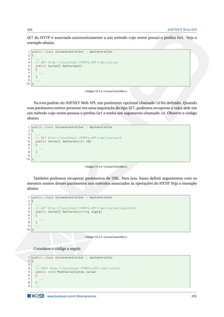 191

ASP.NET W EB API

GET do HTTP é associada automaticamente a um método cujo nome possui o preﬁxo Get. Veja o
exemplo abaixo.
1 public class CursosController : ApiController
2 {
3
...
4
// GET http :// localhost : < PORTA_APP >/ api / cursos
5
public Curso [] GetCursos ()
6
{
7
...
8
}
9
...
10 }
Código C# A.3: CursosController.cs

Na rota padrão do ASP
.NET Web API, um parâmetro opcional chamado id foi deﬁnido. Quando
esse parâmetro estiver presente em uma requisição do tipo GET, podemos recuperar o valor dele em
um método cujo nome possua o preﬁxo Get e tenha um argumento chamado id. Observe o código
abaixo.
1 public class CursosController : ApiController
2 {
3
...
4
// GET http :// localhost : < PORTA_APP >/ api / cursos /5
5
public Curso [] GetCurso ( int id )
6
{
7
...
8
}
9
...
10 }
Código C# A.4: CursosController.cs

Também podemos recuperar parâmetros de URL. Para isso, basta deﬁnir argumentos com os
mesmos nomes desses parâmetros nos métodos associados às operações do HTTP. Veja o exemplo
abaixo
1 public class CursosController : ApiController
2 {
3
...
4
// GET http :// localhost : < PORTA_APP >/ api / cursos ? sigla = K32
5
public Curso [] GetCurso ( string sigla )
6
{
7
...
8
}
9
...
10 }
Código C# A.5: CursosController.cs

Considere o código a seguir.
1 public class CursosController : ApiController
2 {
3
...
4
// POST http :// localhost : < PORTA_APP >/ api / cursos
5
public void PostCurso ( Curso curso )
6
{
7
...
8
}
9
...

www.facebook.com/k19treinamentos

191

 