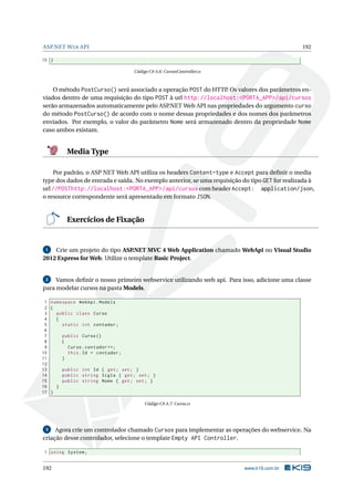 ASP.NET W EB API

192

10 }
Código C# A.6: CursosController.cs

O método PostCurso() será associado a operação POST do HTTP. Os valores dos parâmetros enviados dentro de uma requisição do tipo POST à url http://localhost:<PORTA_APP>/api/cursos
serão armazenados automaticamente pelo ASP.NET Web API nas propriedades do argumento curso
do método PostCurso() de acordo com o nome dessas propriedades e dos nomes dos parâmetros
enviados. Por exemplo, o valor do parâmetro Nome será armazenado dentro da propriedade Nome
caso ambos existam.

Media Type
Por padrão, o ASP NET Web API utiliza os headers Content-type e Accept para deﬁnir o media
type dos dados de entrada e saída. No exemplo anterior, se uma requisição do tipo GET for realizada à
url //POSThttp://localhost:<PORTA_APP>/api/cursos com header Accept: application/json,
o resource correspondente será apresentado em formato JSON.

Exercícios de Fixação

Crie um projeto do tipo ASP
.NET MVC 4 Web Application chamado WebApi no Visual Studio
2012 Express for Web. Utilize o template Basic Project.
1

2
Vamos deﬁnir o nosso primeiro webservice utilizando web api. Para isso, adicione uma classe
para modelar cursos na pasta Models.

1 namespace WebApi . Models
2 {
3
public class Curso
4
{
5
static int contador ;
6
7
public Curso ()
8
{
9
Curso . contador ++;
10
this . Id = contador ;
11
}
12
13
public int Id { get ; set ; }
14
public string Sigla { get ; set ; }
15
public string Nome { get ; set ; }
16
}
17 }
Código C# A.7: Curso.cs

3
Agora crie um controlador chamado Cursos para implementar as operações do webservice. Na
criação desse controlador, selecione o template Empty API Controller.

1 using System ;

192

www.k19.com.br

 