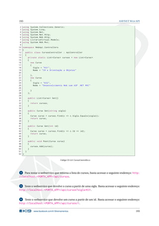 193
2
3
4
5
6
7
8
9
10
11
12
13
14
15
16
17
18
19
20
21
22
23
24
25
26
27
28
29
30
31
32
33
34
35
36
37
38
39
40
41
42
43
44
45
46
47
48
49
50
51
52

ASP.NET W EB API

using
using
using
using
using
using
using

System . Collections . Generic ;
System . Linq ;
System . Net ;
System . Net . Http ;
System . Web . Http ;
LivrariaVirtual . Models ;
System . Web . Mvc ;

namespace WebApi . Controllers
{
public class CursosController : ApiController
{
private static List < Curso > cursos = new List < Curso >
{
new Curso
{
Sigla = " K31 " ,
Nome = " C # e Orientação a Objetos "
},
new Curso
{
Sigla = " K32 " ,
Nome = " Desenvolvimento Web com ASP . NET MVC "
}
};
public List < Curso > Get ()
{
return cursos ;
}
public Curso Get ( string sigla )
{
Curso curso = cursos . Find ( c = > c . Sigla . Equals ( sigla ) ) ;
return curso ;
}
public Curso Get ( int id )
{
Curso curso = cursos . Find ( c = > c . Id == id ) ;
return curso ;
}
public void Post ( Curso curso )
{
cursos . Add ( curso ) ;
}
}
}
Código C# A.8: CursosController.cs

Para testar o webservice que retorna a lista de cursos, basta acessar o seguinte endereço: http:
//localhost:<PORTA_APP>/api/cursos.
4

5

Teste o webservice que devolve o curso a partir de uma sigla. Basta acessar o seguinte endereço:

http://localhost:<PORTA_APP>/api/cursos?sigla=K31.
Teste o webservice que devolve um curso a partir de um id. Basta acessar o seguinte endereço:
http://localhost:<PORTA_APP>/api/cursos/1.
6

www.facebook.com/k19treinamentos

193

 