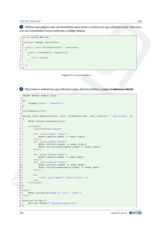 ASP.NET W EB API

194

Deﬁna uma página com um formulário para testar o webservice que adiciona curso. Para isso,
crie um controlador Curso conforme o código abaixo:
7

1
2
3
4
5
6
7
8
9
10
11
12
13

using System . Web . Mvc ;
namespace WebApi . Controllers
{
public class CursoController : Controller
{
public ActionResult Cadastrar ()
{
return View () ;
}
}
}

Código C# A.9: CursoController.cs

Para testar o webservice que adiciona curso, devemos deﬁnir a página Cadastrar.cshtml.

8

1
2
3
4
5
6
7
8
9
10
11
12
13
14
15
16
17
18
19
20
21
22
23
24
25
26
27
28
29
30
31
32
33
34
35
36
37
38
39
40
41
42
43
44

@model WebApi . Models . Curso
@{
ViewBag . Title = " Cadastrar " ;
}
< h2 > Cadastrar </ h2 >
@using ( Html . BeginForm ( null , null , FormMethod . Post , new { @action = " / api / cursos " }) )
{
@Html . ValidationSummary ( true )
< fieldset >
< legend > Curso </ legend >
< div class = " editor - label " >
@Html . LabelFor ( model = > model . Sigla )
</ div >
< div class = " editor - field " >
@Html . EditorFor ( model = > model . Sigla )
@Html . ValidationMessageFor ( model = > model . Sigla )
</ div >
< div class = " editor - label " >
@Html . LabelFor ( model = > model . Nome )
</ div >
< div class = " editor - field " >
@Html . EditorFor ( model = > model . Nome )
@Html . ValidationMessageFor ( model = > model . Nome )
</ div >
<p >
< input type = " submit " value = " Create " / >
</ p >
</ fieldset >
}
< div >
@Html . ActionLink ( " Back to List " , " Index " )
</ div >
@section Scripts {
@Scripts . Render ( " ~/ bundles / jqueryval " )
}

194

www.k19.com.br

 