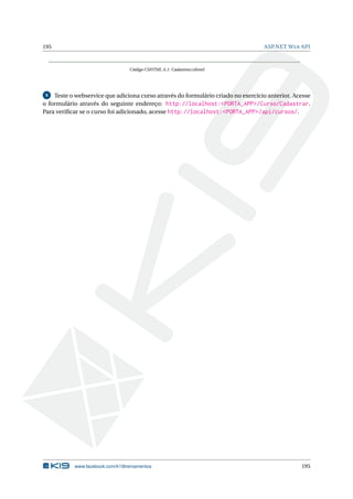195

ASP.NET W EB API

Código CSHTML A.1: Cadastrar.cshtml

Teste o webservice que adiciona curso através do formulário criado no exercício anterior. Acesse
o formulário através do seguinte endereço: http://localhost:<PORTA_APP>/Curso/Cadastrar.
Para veriﬁcar se o curso foi adicionado, acesse http://localhost:<PORTA_APP>/api/cursos/.
9

www.facebook.com/k19treinamentos

195

 