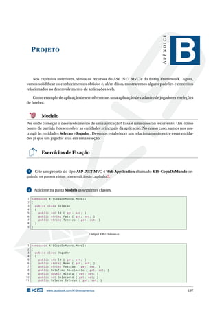 APÊNDICE

P ROJETO

B

Nos capítulos anteriores, vimos os recursos do ASP .NET MVC e do Entity Framework. Agora,
vamos solidiﬁcar os conhecimentos obtidos e, além disso, mostraremos alguns padrões e conceitos
relacionados ao desenvolvimento de aplicações web.
Como exemplo de aplicação desenvolveremos uma aplicação de cadastro de jogadores e seleções
de futebol.

Modelo
Por onde começar o desenvolvimento de uma aplicação? Essa é uma questão recorrente. Um ótimo
ponto de partida é desenvolver as entidades principais da aplicação. No nosso caso, vamos nos restringir às entidades Selecao e Jogador. Devemos estabelecer um relacionamento entre essas entidades já que um jogador atua em uma seleção.

Exercícios de Fixação

Crie um projeto do tipo ASP .NET MVC 4 Web Application chamado K19-CopaDoMundo seguindo os passos vistos no exercício do capítulo 5.
1

2

Adicione na pasta Models as seguintes classes.

1 namespace K19CopaDoMundo . Models
2 {
3
public class Selecao
4
{
5
public int Id { get ; set ; }
6
public string Pais { get ; set ; }
7
public string Tecnico { get ; set ; }
8
}
9 }
Código C# B.1: Selecao.cs

1 namespace K19CopaDoMundo . Models
2 {
3
public class Jogador
4
{
5
public int Id { get ; set ; }
6
public string Nome { get ; set ; }
7
public string Posicao { get ; set ; }
8
public DateTime Nascimento { get ; set ; }
9
public double Altura { get ; set ; }
10
public int SelecaoId { get ; set ; }
11
public Selecao Selecao { get ; set ; }

www.facebook.com/k19treinamentos

197

 