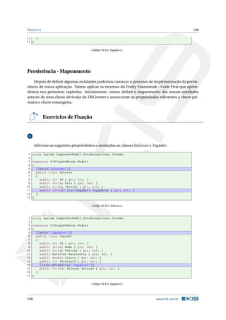 P ROJETO

198

12
}
13 }
Código C# B.2: Jogador.cs

Persistência - Mapeamento
Depois de deﬁnir algumas entidades podemos começar o processo de implementação da persistência da nossa aplicação. Vamos aplicar os recursos do Entity Framework - Code First que aprendemos nos primeiros capítulos. Inicialmente, vamos deﬁnir o mapeamento das nossas entidades
através de uma classe derivada de DbContext e acrescentar as propriedades referentes a chave primária e chave estrangeira.

Exercícios de Fixação

3

Adicione as seguintes propriedades e anotações as classes Selecao e Jogador.
1
2
3
4
5
6
7
8
9
10
11
12
13

using System . ComponentModel . DataAnnotations . Schema ;
namespace K19CopaDoMundo . Models
{
[ Table ( " Selecoes " ) ]
public class Selecao
{
public int Id { get ; set ; }
public string Pais { get ; set ; }
public string Tecnico { get ; set ; }
public virtual List < Jogador > Jogadores { get ; set ; }
}
}
Código C# B.3: Selecao.cs

1
2
3
4
5
6
7
8
9
10
11
12
13
14
15
16
17

using System . ComponentModel . DataAnnotations . Schema ;
namespace K19CopaDoMundo . Models
{
[ Table ( " Jogadores " ) ]
public class Jogador
{
public int Id { get ; set ; }
public string Nome { get ; set ; }
public string Posicao { get ; set ; }
public DateTime Nascimento { get ; set ; }
public double Altura { get ; set ; }
public int SelecaoId { get ; set ; }
[ InverseProperty ( " Jogadores " ) ]
public virtual Selecao Selecao { get ; set ; }
}
}
Código C# B.4: Jogador.cs

198

www.k19.com.br

 
