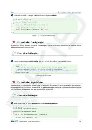 199
4

1
2
3
4
5
6
7
8
9
10

B.3. P ERSISTÊNCIA - M APEAMENTO

Adicione a classe K19CopaDoMundoContext a pasta Models.
using System . Data . Entity ;
namespace K19CopaDoMundo . Models
{
public class K19CopaDoMundoContext : DbContext
{
public DbSet < Selecao > Selecoes { get ; set ; }
public DbSet < Jogador > Jogadores { get ; set ; }
}
}
Código C# B.5: K19CopaDoMundoContext.cs

Persistência - Conﬁguração
Precisamos deﬁnir a nossa string de conexão para que a nossa aplicação utilize a base de dados
k19copadomundo como padrão.

Exercícios de Fixação

5

Acrescente ao arquivo Web.conﬁg, que ﬁca na raiz do projeto, a string de conexão.

1 < connectionStrings >
2
< add
3
name = " K19CopaDoMundoContext " providerName = " System . Data . SqlClient "
4
connectionString = " Server =. SQLEXPRESS ; Database = k19copadomundo ;
5
User Id = sa ; Password = sa ; Trusted_Connection = False ; MultipleActiveResultSets = True " / >
6
</ connectionStrings >
Código XML B.1: Web.conﬁg

Persistência - Repositórios
Vamos deixar os repositórios para acessar as entidades da nossa aplicação preparados. Os repositórios precisam de DbContexts para realizar as operações de persistência. Então, cada repositório terá
um construtor para receber um DbContext como parâmetro.

Exercícios de Fixação

6

1
2
3
4
5
6
7
8

Crie uma classe na pasta Models chamada SelecaoRepository.
using System ;
using System . Collections . Generic ;
namespace K19CopaDoMundo . Models
{
public class SelecaoRepository : IDisposable
{
private bool disposed = false ;

www.facebook.com/k19treinamentos

199

 