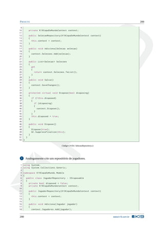 P ROJETO
9
10
11
12
13
14
15
16
17
18
19
20
21
22
23
24
25
26
27
28
29
30
31
32
33
34
35
36
37
38
39
40
41
42
43
44
45
46
47
48
49
50
51
}
52 }

200

private K19CopaDoMundoContext context ;
public SelecaoRepository ( K19CopaDoMundoContext context )
{
this . context = context ;
}
public void Adiciona ( Selecao selecao )
{
context . Selecoes . Add ( selecao ) ;
}
public List < Selecao > Selecoes
{
get
{
return context . Selecoes . ToList () ;
}
}
public void Salva ()
{
context . SaveChanges () ;
}
protected virtual void Dispose ( bool disposing )
{
if (! this . disposed )
{
if ( disposing )
{
context . Dispose () ;
}
}
this . disposed = true ;
}
public void Dispose ()
{
Dispose ( true ) ;
GC . SuppressFinalize ( this ) ;
}

Código C# B.6: SelecaoRepository.cs

Analogamente crie um repositório de jogadores.

7

1
2
3
4
5
6
7
8
9
10
11
12
13
14
15
16
17
18

using System ;
using System . Collections . Generic ;
namespace K19CopaDoMundo . Models
{
public class JogadorRepository : IDisposable
{
private bool disposed = false ;
private K19CopaDoMundoContext context ;

200

public JogadorRepository ( K19CopaDoMundoContext context )
{
this . context = context ;
}
public void Adiciona ( Jogador jogador )
{
context . Jogadores . Add ( jogador ) ;

www.k19.com.br

 