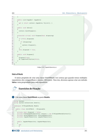 201

B.3. P ERSISTÊNCIA - M APEAMENTO

19
20
21
22
23
24
25
26
27
28
29
30
31
32
33
34
35
36
37
38
39
40
41
42
43
44
45
46
47
48
}
49 }

}
public List < Jogador > Jogadores
{
get { return context . Jogadores . ToList () ; }
}
public void Salva ()
{
context . SaveChanges () ;
}
protected virtual void Dispose ( bool disposing )
{
if (! this . disposed )
{
if ( disposing )
{
context . Dispose () ;
}
}
this . disposed = true ;
}
public void Dispose ()
{
Dispose ( true ) ;
GC . SuppressFinalize ( this ) ;
}

Código C# B.7: JogadorRepository.cs

Unit of Work
O único propósito de criar uma classe UnitOfWork é ter certeza que quando temos múltiplos
repositórios eles compartilham o mesmo DbContext. Para isto, devemos apenas criar um método
Salva e uma propriedade para cada repositório.

Exercícios de Fixação

8

1
2
3
4
5
6
7
8
9
10
11
12
13
14
15
16
17

Crie uma classe UnitOfWork na pasta Models.
using System ;
using System . Collections . Generic ;
namespace K19CopaDoMundo . Models
{
public class UnitOfWork : IDisposable
{
private bool disposed = false ;
private K19CopaDoMundoContext context = new K19CopaDoMundoContext () ;
private SelecaoRepository selecaoRepository ;
private JogadorRepository jogadorRepository ;

public JogadorRepository JogadorRepository
{
get
{

www.facebook.com/k19treinamentos

201

 