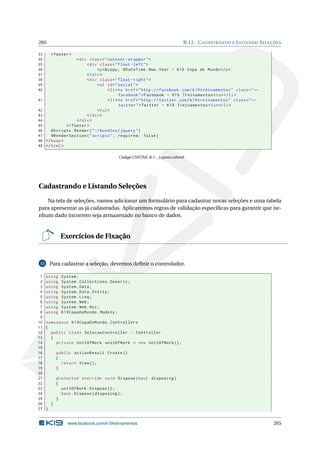 205
33
34
35
36
37
38
39
40
41
42
43
44
45
46
47
48
49

B.12. C ADASTRANDO E L ISTANDO S ELEÇÕES
< footer >

< div class = " content - wrapper " >
< div class = " float - left " >
<p >& copy ; @DateTime . Now . Year - K19 Copa do Mundo </ p >
</ div >
< div class = " float - right " >
< ul id = " social " >
< li > <a href = " http :// facebook . com / k19treinamentos " class = " ←
facebook " > Facebook - K19 Treinamentos </ a > </ li >
< li > <a href = " http :// twitter . com / k19treinamentos " class = " ←
twitter " > Twitter - K19 Treinamentos </ a > </ li >
</ ul >
</ div >
</ div >
</ footer >
@Scripts . Render ( " ~/ bundles / jquery " )
@RenderSection ( " scripts " , required : false )
</ body >
</ html >
Código CSHTML B.1: _Layout.cshtml

Cadastrando e Listando Seleções
Na tela de seleções, vamos adicionar um formulário para cadastrar novas seleções e uma tabela
para apresentar as já cadastradas. Aplicaremos regras de validação especíﬁcas para garantir que nenhum dado incorreto seja armazenado no banco de dados.

Exercícios de Fixação

Para cadastrar a seleção, devemos deﬁnir o controlador.

12

1
2
3
4
5
6
7
8
9
10
11
12
13
14
15
16
17
18
19
20
21
22
23
24
25
26
27

using
using
using
using
using
using
using
using

System ;
System . Collections . Generic ;
System . Data ;
System . Data . Entity ;
System . Linq ;
System . Web ;
System . Web . Mvc ;
K19CopaDoMundo . Models ;

namespace K19CopaDoMundo . Controllers
{
public class SelecaoController : Controller
{
private UnitOfWork unitOfWork = new UnitOfWork () ;
public ActionResult Create ()
{
return View () ;
}
protected override void Dispose ( bool disposing )
{
unitOfWork . Dispose () ;
base . Dispose ( disposing ) ;
}
}
}

www.facebook.com/k19treinamentos

205

 