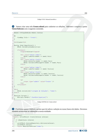 P ROJETO

206

Código C# B.9: SelecaoController.cs

Vamos criar uma tela Create.cshtml para cadastrar as seleções. Adicione o arquivo a pasta
Views/Selecoes com o seguinte conteúdo.
13

1
2
3
4
5
6
7
8
9
10
11
12
13
14
15
16
17
18
19
20
21
22
23
24
25
26
27
28
29
30
31
32
33
34
35
36
37
38
39
40
41
42
43

@model K19CopaDoMundo . Models . Selecao
@{
ViewBag . Title = " Create " ;
}
< h2 > Create </ h2 >
@using ( Html . BeginForm () ) {
@Html . ValidationSummary ( true )
< fieldset >
< legend > Selecao </ legend >
< div class = " editor - label " >
@Html . LabelFor ( model = > model . Pais )
</ div >
< div class = " editor - field " >
@Html . EditorFor ( model = > model . Pais )
@Html . ValidationMessageFor ( model = > model . Pais )
</ div >
< div class = " editor - label " >
@Html . LabelFor ( model = > model . Tecnico )
</ div >
< div class = " editor - field " >
@Html . EditorFor ( model = > model . Tecnico )
@Html . ValidationMessageFor ( model = > model . Tecnico )
</ div >
<p >
< input type = " submit " value = " Create " / >
</ p >
</ fieldset >
}
< div >
@Html . ActionLink ( " Listagem de Seleções " , " Index " )
</ div >
@section Scripts {
@Scripts . Render ( " ~/ bundles / jqueryval " )
}
Código CSHTML B.2: Create.cshtml

O próximo passo é deﬁnir a action que irá salvar a seleção no nosso banco de dados. Devemos
também acrescentar as validações a nossa entidade.
14

1 [ HttpPost ]
2 public ActionResult Create ( Selecao selecao )
3 {
4
if ( ModelState . IsValid )
5
{
6
unitOfWork . SelecaoRepository . Adiciona ( selecao ) ;
7
unitOfWork . Salva () ;
8
return RedirectToAction ( " Index " ) ;

206

www.k19.com.br

 