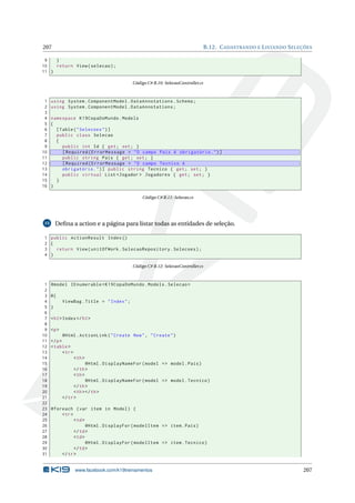 207

B.12. C ADASTRANDO E L ISTANDO S ELEÇÕES

9
}
10
return View ( selecao ) ;
11 }
Código C# B.10: SelecaoController.cs

1
2
3
4
5
6
7
8
9
10
11
12
13
14
15
16

using System . ComponentModel . DataAnnotations . Schema ;
using System . ComponentModel . DataAnnotations ;
namespace K19CopaDoMundo . Models
{
[ Table ( " Selecoes " ) ]
public class Selecao
{
public int Id { get ; set ; }
[ Required ( ErrorMessage = " O campo Pais é obrigatório . " ) ]
public string Pais { get ; set ; }
[ Required ( ErrorMessage = " O campo Tecnico é
obrigatório . " ) ] public string Tecnico { get ; set ; }
public virtual List < Jogador > Jogadores { get ; set ; }
}
}
Código C# B.11: Selecao.cs

Deﬁna a action e a página para listar todas as entidades de seleção.

15

1 public ActionResult Index ()
2 {
3
return View ( unitOfWork . SelecaoRepository . Selecoes ) ;
4 }
Código C# B.12: SelecaoController.cs

1
2
3
4
5
6
7
8
9
10
11
12
13
14
15
16
17
18
19
20
21
22
23
24
25
26
27
28
29
30
31

@model IEnumerable < K19CopaDoMundo . Models . Selecao >
@{
ViewBag . Title = " Index " ;
}
< h2 > Index </ h2 >
<p >
@Html . ActionLink ( " Create New " , " Create " )
</ p >
< table >
< tr >
< th >
@Html . DisplayNameFor ( model = > model . Pais )
</ th >
< th >
@Html . DisplayNameFor ( model = > model . Tecnico )
</ th >
< th > </ th >
</ tr >
@foreach ( var item in Model ) {
< tr >
< td >
@Html . DisplayFor ( modelItem = > item . Pais )
</ td >
< td >
@Html . DisplayFor ( modelItem = > item . Tecnico )
</ td >
</ tr >

www.facebook.com/k19treinamentos

207

 