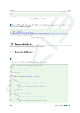 P ROJETO

208

32 }
33
34 </ table >
Código CSHTML B.3: Index.cshtml

Vamos deﬁnir a tela de listagem de Seleções como a página principal do nosso site. Altere a rota
padrão no arquivo RouteConﬁg.cs.
16

1 routes . MapRoute (
2
name : " Default " ,
3
url : " { controller }/{ action }/{ id } " ,
4
defaults : new { controller = " Selecao " , action = " Index " ,
5
id = UrlParameter . Optional } ) ;
Código C# B.13: RouteConﬁg.cs

Removendo Seleções
Vamos acrescentar a funcionalidade de remover seleções.

Exercícios de Fixação

17

Acrescente uma coluna na tabela de listagem de seleções.
1
2
3
4
5
6
7
8
9
10
11
12
13
14
15
16
17
18
19
20
21
22
23
24
25
26
27
28
29
30

@model IEnumerable < K19CopaDoMundo . Models . Selecao >
@{
ViewBag . Title = " Index " ;
}
< h2 > Index </ h2 >
<p >
@Html . ActionLink ( " Create New " , " Create " )
</ p >
< table >
< tr >
< th >
@Html . DisplayNameFor ( model = > model . Pais )
</ th >
< th >
@Html . DisplayNameFor ( model = > model . Tecnico )
</ th >
< th > </ th >
</ tr >
@foreach ( var item in Model ) {
< tr >
< td >
@Html . DisplayFor ( modelItem = > item . Pais )
</ td >
< td >
@Html . DisplayFor ( modelItem = > item . Tecnico )
</ td >

208

www.k19.com.br

 