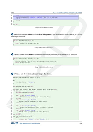 209

B.12. C ADASTRANDO E L ISTANDO S ELEÇÕES

31
< td >
32
@Html . ActionLink ( " Remover " ," Delete " , new { id = item . Id })
33
</ td >
34
</ tr >
35 }
36
37 </ table >
Código CSHTML B.4: Index.cshtml

Deﬁna um método Busca na classe SelecaoRepository que retorna uma entidade seleção a partir
de um parâmetro id.
18

1 public Selecao Busca ( int id )
2 {
3
return context . Selecoes . Find ( id ) ;
4 }
Código C# B.14: SelecaoRepository.cs

Deﬁna uma action Delete que irá mostrar a tela de conﬁrmação de remoção da entidade.

19

1 public ActionResult Delete ( int id )
2 {
3
Selecao selecao = unitOfWork . SelecaoRepository . Busca ( id ) ;
4
return View ( selecao ) ;
5 }
Código C# B.15: SelecaoController.cs

Deﬁna a tela de conﬁrmação de remoção da seleção.

20

1
2
3
4
5
6
7
8
9
10
11
12
13
14
15
16
17
18
19
20
21
22
23
24
25
26
27
28
29

@model K19CopaDoMundo . Models . Selecao
@{
ViewBag . Title = " Delete " ;
}
< h2 > Remoção de Seleção </ h2 >
< h3 > Você tem certeza que deseja remover esta seleção ? </ h3 >
< fieldset >
< legend > Selecao </ legend >
< div class = " display - label " >
@Html . DisplayNameFor ( model = > model . Pais )
</ div >
< div class = " display - field " >
@Html . DisplayFor ( model = > model . Pais )
</ div >
< div class = " display - label " >
@Html . DisplayNameFor ( model = > model . Tecnico )
</ div >
< div class = " display - field " >
@Html . DisplayFor ( model = > model . Tecnico )
</ div >
</ fieldset >
@using ( Html . BeginForm () ) {
<p >
< input type = " submit " value = " Delete " / > |

www.facebook.com/k19treinamentos

209

 