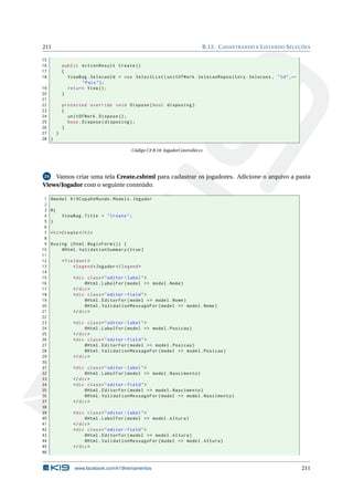 211
15
16
17
18

B.12. C ADASTRANDO E L ISTANDO S ELEÇÕES

public ActionResult Create ()
{
ViewBag . SelecaoId = new SelectList ( unitOfWork . SelecaoRepository . Selecoes , " Id " , ←
" Pais " ) ;
return View () ;
}

19
20
21
22
protected override void Dispose ( bool disposing )
23
{
24
unitOfWork . Dispose () ;
25
base . Dispose ( disposing ) ;
26
}
27
}
28 }

Código C# B.18: JogadorController.cs

Vamos criar uma tela Create.cshtml para cadastrar os jogadores. Adicione o arquivo a pasta
Views/Jogador com o seguinte conteúdo.
24

1
2
3
4
5
6
7
8
9
10
11
12
13
14
15
16
17
18
19
20
21
22
23
24
25
26
27
28
29
30
31
32
33
34
35
36
37
38
39
40
41
42
43
44
45
46

@model K19CopaDoMundo . Models . Jogador
@{
ViewBag . Title = " Create " ;
}
< h2 > Create </ h2 >
@using ( Html . BeginForm () ) {
@Html . ValidationSummary ( true )
< fieldset >
< legend > Jogador </ legend >
< div class = " editor - label " >
@Html . LabelFor ( model = > model . Nome )
</ div >
< div class = " editor - field " >
@Html . EditorFor ( model = > model . Nome )
@Html . ValidationMessageFor ( model = > model . Nome )
</ div >
< div class = " editor - label " >
@Html . LabelFor ( model = > model . Posicao )
</ div >
< div class = " editor - field " >
@Html . EditorFor ( model = > model . Posicao )
@Html . ValidationMessageFor ( model = > model . Posicao )
</ div >
< div class = " editor - label " >
@Html . LabelFor ( model = > model . Nascimento )
</ div >
< div class = " editor - field " >
@Html . EditorFor ( model = > model . Nascimento )
@Html . ValidationMessageFor ( model = > model . Nascimento )
</ div >
< div class = " editor - label " >
@Html . LabelFor ( model = > model . Altura )
</ div >
< div class = " editor - field " >
@Html . EditorFor ( model = > model . Altura )
@Html . ValidationMessageFor ( model = > model . Altura )
</ div >

www.facebook.com/k19treinamentos

211

 