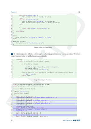 P ROJETO
47
48
49
50
51
52
53
54
55
56
57
58
59
60
61
62
63
64
65
66
67

212
< div class = " editor - label " >
@Html . LabelFor ( model = > model . SelecaoId )
</ div >
< div class = " editor - field " >
@Html . DropDownList ( " SelecaoId " , String . Empty )
@Html . ValidationMessageFor ( model = > model . SelecaoId )
</ div >
<p >

< input type = " submit " value = " Create " / >
</ p >
</ fieldset >
}
< div >
@Html . ActionLink ( " Listagem de Jogadores " , " Index " )
</ div >
@section Scripts {
@Scripts . Render ( " ~/ bundles / jqueryval " )
}
Código CSHTML B.6: Create.cshtml

O próximo passo é deﬁnir a action que irá salvar o jogador no nosso banco de dados. Devemos
também acrescentar as validações a nossa entidade.
25

1
2
3
4
5
6
7
8
9
10

[ HttpPost ]
public ActionResult Create ( Jogador jogador )
{
if ( ModelState . IsValid )
{
unitOfWork . JogadorRepository . Adiciona ( jogador ) ;
unitOfWork . Salva () ;
return RedirectToAction ( " Index " ) ;
}
ViewBag . SelecaoId = new SelectList ( unitOfWork . SelecaoRepository . Selecoes , ←
" Id " , " Pais " ) ;
return View () ;
}

11
12

Código C# B.19: JogadorController.cs

1
2
3
4
5
6
7
8
9
10
11
12
13
14
15
16
17
18
19
20
21
22
23

using System . ComponentModel . DataAnnotations . Schema ;
using System . ComponentModel . DataAnnotations ;
namespace K19CopaDoMundo . Models
{
[ Table ( " Jogadores " ) ]
public class Jogador
{
public int Id { get ; set ; }
[ Required ( ErrorMessage = " O campo Nome é obrigatório . " ) ]
public string Nome { get ; set ; }
[ Required ( ErrorMessage = " O campo Posicao é
obrigatório . " ) ] public string Posicao { get ; set ; }
[ Required ( ErrorMessage = " O campo Nascimento é
obrigatório . " ) ]
[ DataType ( DataType . Date ) ]
public DateTime Nascimento { get ; set ; }
[ Required ( ErrorMessage = " O campo Altura é
obrigatório . " ) ]
public double Altura { get ; set ; }
public int SelecaoId { get ; set ; }
[ InverseProperty ( " Jogadores " ) ]
public virtual Selecao Selecao { get ; set ; }

212

www.k19.com.br

 