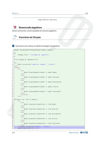 P ROJETO

214

Código CSHTML B.7: Index.cshtml

Removendo Jogadores
Vamos acrescentar a funcionalidade de remover jogadores.

Exercícios de Fixação

Acrescente uma coluna na tabela de listagem de jogadores.

27

1
2
3
4
5
6
7
8
9
10
11
12
13
14
15
16
17
18
19
20
21
22
23
24
25
26
27
28
29
30
31
32
33
34
35
36
37
38
39
40
41
42
43
44
45
46
47
48
49
50

@model IEnumerable < K19CopaDoMundo . Models . Jogador >
@{
ViewBag . Title = " Listagem de Jogadores " ;
}
< h2 > Listagem de Jogadores </ h2 >
<p >
@Html . ActionLink ( " Cadastrar Jogador " ,
</ p >
< table >
< tr >
< th >
@Html . DisplayNameFor ( model = >
</ th >
< th >
@Html . DisplayNameFor ( model = >
</ th >
< th >
@Html . DisplayNameFor ( model = >
</ th >
< th >
@Html . DisplayNameFor ( model = >
</ th >
< th >
@Html . DisplayNameFor ( model = >
</ th >
< th > </ th >
</ tr >

" Create " )

model . Nome )

model . Posicao )

model . Nascimento )

model . Altura )

model . SelecaoId )

@foreach ( var item in Model ) {
< tr >
< td >
@Html . DisplayFor ( modelItem = > item . Nome )
</ td >
< td >
@Html . DisplayFor ( modelItem = > item . Posicao )
</ td >
< td >
@Html . DisplayFor ( modelItem = > item . Nascimento )
</ td >
< td >
@Html . DisplayFor ( modelItem = > item . Altura )
</ td >
< td >
@Html . DisplayFor ( modelItem = > item . SelecaoId )
</ td >
< td > @Html . ActionLink ( " Remover " , " Delete " ,
new { id = item . Id }) </ td > </ tr >

214

www.k19.com.br

 