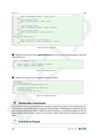 P ROJETO

216

35
@Html . DisplayNameFor ( model = > model . Altura )
36
</ div >
37
< div class = " display - field " >
38
@Html . DisplayFor ( model = > model . Altura )
39
</ div >
40
41
< div class = " display - label " >
42
@Html . DisplayNameFor ( model = > model . SelecaoId )
43
</ div >
44
< div class = " display - field " >
45
@Html . DisplayFor ( model = > model . SelecaoId )
46
</ div >
47 </ fieldset >
48 @using ( Html . BeginForm () ) {
49
<p >
50
< input type = " submit " value = " Delete " / > |
51
@Html . ActionLink ( " Listagem de Jogadores " , " Index " )
52
</ p >
53 }
Código CSHTML B.9: Delete.cshtml

31 Deﬁna um método na classe JogadorRepository que remove uma entidade jogador a partir de
um parâmetro id.

1 public void Remove ( int id )
2 {
3
Jogador jogador = context . Jogadores . Find ( id ) ;
4
context . Jogadores . Remove ( jogador ) ;
5 }
Código C# B.24: JogadorRepository.cs

Deﬁna a action que remove o jogador do banco de dados.

32

1
2
3
4
5
6
7
8

[ HttpPost ]
[ ActionName ( " Delete " ) ]
public ActionResult DeleteConfirmed ( int id )
{
unitOfWork . JogadorRepository . Remove ( id ) ;
unitOfWork . Salva () ;
return RedirectToAction ( " Index " ) ;
}
Código C# B.25: JogadoresController.cs

Membership e Autorização
Na maioria dos casos, as aplicações devem controlar o acesso dos usuários. Vamos implementar um
mecanismo de autenticação na nossa aplicação utilizando ﬁltro e Membership. As requisições feitas
pelos usuários passarão pelo ﬁltro. A função do ﬁltro é veriﬁcar se o usuário está logado ou não. Se
estiver logado o ﬁltro autoriza o acesso. Caso contrário, o ﬁltro redirecionará o usuário para a tela de
login.

Exercícios de Fixação

216

www.k19.com.br

 
