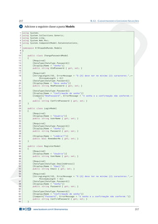 217
33

1
2
3
4
5
6
7
8
9
10
11
12
13
14
15
16
17
18

B.12. C ADASTRANDO E L ISTANDO S ELEÇÕES

Adicione a seguinte classe a pasta Models:
using
using
using
using
using

namespace K19CopaDoMundo . Models
{
public class ChangePasswordModel
{
[ Required ]
[ DataType ( DataType . Password ) ]
[ Display ( Name = " Senha " ) ]
public string OldPassword { get ; set ; }
[ Required ]
[ StringLength (100 , ErrorMessage = " O {0} deve ter no mínimo {2} caracteres . " , ←
MinimumLength = 6) ]
[ DataType ( DataType . Password ) ]
[ Display ( Name = " Nova senha " ) ]
public string NewPassword { get ; set ; }

19
20
21
22
23
24
25
26
27
28
29
30
31
32
33
34
35
36
37
38
39
40
41
42
43
44
45
46
47
48
49
50
51
52
53
54
55
56
57
58
59
60
61
62
63
64
65

System ;
System . Collections . Generic ;
System . Linq ;
System . Web . Mvc ;
System . ComponentModel . DataAnnotations ;

[ DataType ( DataType . Password ) ]
[ Display ( Name = " Confirmação de senha " ) ]
[ Compare ( " NewPassword " , ErrorMessage = " A senha e a confirmação não conferem . ←
")]
public string ConfirmPassword { get ; set ; }
}
public class LoginModel
{
[ Required ]
[ Display ( Name = " Usuário " ) ]
public string UserName { get ; set ; }
[ Required ]
[ DataType ( DataType . Password ) ]
[ Display ( Name = " Senha " ) ]
public string Password { get ; set ; }
[ Display ( Name = " Lembrar ? " ) ]
public bool RememberMe { get ; set ; }
}
public class RegisterModel
{
[ Required ]
[ Display ( Name = " Usuário " ) ]
public string UserName { get ; set ; }
[ Required ]
[ DataType ( DataType . EmailAddress ) ]
[ Display ( Name = " Email " ) ]
public string Email { get ; set ; }
[ Required ]
[ StringLength (100 , ErrorMessage = " O {0} deve ter no mínimo {2} caracteres . " , ←
MinimumLength = 6) ]
[ DataType ( DataType . Password ) ]
[ Display ( Name = " Senha " ) ]
public string Password { get ; set ; }
[ DataType ( DataType . Password ) ]
[ Display ( Name = " Confirmação de senha " ) ]
[ Compare ( " Password " , ErrorMessage = " A senha e a confirmação não conferem . " ) ]
public string ConfirmPassword { get ; set ; }
}

www.facebook.com/k19treinamentos

217

 