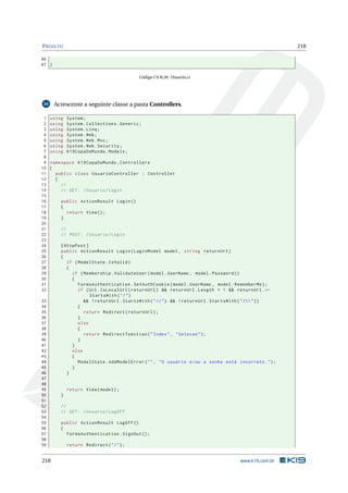 P ROJETO

218

66
67 }
Código C# B.26: Usuario.cs

Acrescente a seguinte classe a pasta Controllers.

34

1
2
3
4
5
6
7
8
9
10
11
12
13
14
15
16
17
18
19
20
21
22
23
24
25
26
27
28
29
30
31
32

using
using
using
using
using
using
using

System ;
System . Collections . Generic ;
System . Linq ;
System . Web ;
System . Web . Mvc ;
System . Web . Security ;
K19CopaDoMundo . Models ;

namespace K19CopaDoMundo . Controllers
{
public class UsuarioController : Controller
{
//
// GET : / Usuario / Login

33
34
35
36
37
38
39
40
41
42
43
44
45
46
47
48
49
50
51
52
53
54
55
56
57
58
59

218

public ActionResult Login ()
{
return View () ;
}
//
// POST : / Usuario / Login
[ HttpPost ]
public ActionResult Login ( LoginModel model , string returnUrl )
{
if ( ModelState . IsValid )
{
if ( Membership . ValidateUser ( model . UserName , model . Password ) )
{
FormsAuthentication . SetAuthCookie ( model . UserName , model . RememberMe ) ;
if ( Url . IsLocalUrl ( returnUrl ) && returnUrl . Length > 1 && returnUrl . ←
StartsWith ( " / " )
&& ! returnUrl . StartsWith ( " // " ) && ! returnUrl . StartsWith ( " / " ) )
{
return Redirect ( returnUrl ) ;
}
else
{
return RedirectToAction ( " Index " , " Selecao " ) ;
}
}
else
{
ModelState . AddModelError ( " " , " O usuário e / ou a senha está incorreto . " ) ;
}
}

return View ( model ) ;
}
//
// GET : / Usuario / LogOff
public ActionResult LogOff ()
{
FormsAuthentication . SignOut () ;
return Redirect ( " / " ) ;

www.k19.com.br

 