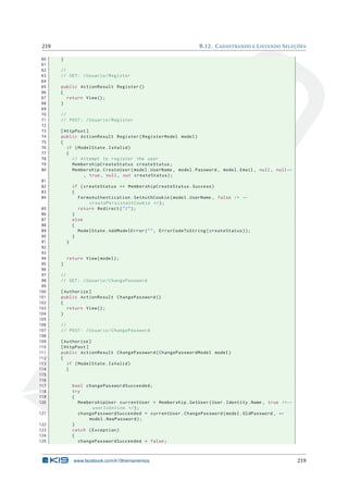 219
60
61
62
63
64
65
66
67
68
69
70
71
72
73
74
75
76
77
78
79
80

B.12. C ADASTRANDO E L ISTANDO S ELEÇÕES
}
//
// GET : / Usuario / Register
public ActionResult Register ()
{
return View () ;
}
//
// POST : / Usuario / Register
[ HttpPost ]
public ActionResult Register ( RegisterModel model )
{
if ( ModelState . IsValid )
{
// Attempt to register the user
MembershipCreateStatus createStatus ;
Membership . CreateUser ( model . UserName , model . Password , model . Email , null , null ←
, true , null , out createStatus ) ;

81
82
83
84
85
86
87
88
89
90
91
92
93
94
95
96
97
98
99
100
101
102
103
104
105
106
107
108
109
110
111
112
113
114
115
116
117
118
119
120
121
122
123
124
125

if ( createStatus == MembershipCreateStatus . Success )
{
FormsAuthentication . SetAuthCookie ( model . UserName , false /* ←
createPersistentCookie */ ) ;
return Redirect ( " / " ) ;
}
else
{
ModelState . AddModelError ( " " , ErrorCodeToString ( createStatus ) ) ;
}
}

return View ( model ) ;
}
//
// GET : / Usuario / ChangePassword
[ Authorize ]
public ActionResult ChangePassword ()
{
return View () ;
}
//
// POST : / Usuario / ChangePassword
[ Authorize ]
[ HttpPost ]
public ActionResult ChangePassword ( ChangePasswordModel model )
{
if ( ModelState . IsValid )
{

bool changePasswordSucceeded ;
try
{
MembershipUser currentUser = Membership . GetUser ( User . Identity . Name , true /* ←
userIsOnline */ ) ;
changePasswordSucceeded = currentUser . ChangePassword ( model . OldPassword , ←
model . NewPassword ) ;
}
catch ( Exception )
{
changePasswordSucceeded = false ;

www.facebook.com/k19treinamentos

219

 