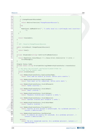 P ROJETO

220

126
127
128
129
130
131
132
133
134
135
136
137
138
139
140
141
142
143
144
145
146
147
148
149
150
151
152
153
154
155
156
157
158
159
160
161
162
163
164
165
166
167
168
169
170
171
172
173
174
175
176
177
178
179
180
181
182
183
184
185
186
187
188
189
190

220

}
if ( changePasswordSucceeded )
{
return RedirectToAction ( " ChangePasswordSuccess " ) ;
}
else
{
ModelState . AddModelError ( " " , " A senha atual ou a confirmação está incorreta ←
.");
}
}

return View ( model ) ;
}
//
// GET : / Usuario / ChangePasswordSuccess
public ActionResult ChangePasswordSuccess ()
{
return View () ;
}
private IEnumerable < string > GetErrorsFromModelState ()
{
return ModelState . SelectMany ( x = > x . Value . Errors . Select ( error = > error . ←
ErrorMessage ) ) ;
}
# region Status Codes
private static string ErrorCodeToString ( MembershipCreateStatus createStatus )
{
// See http :// go . microsoft . com / fwlink /? LinkID =177550 for
// a full list of status codes .
switch ( createStatus )
{
case MembershipCreateStatus . DuplicateUserName :
return " Este nome de usuário já existe . Defina outro usuário . " ;
case MembershipCreateStatus . DuplicateEmail :
return " Este email já foi cadastrado . Defina outro email . " ;
case MembershipCreateStatus . InvalidPassword :
return " Senha incorreta . " ;
case MembershipCreateStatus . InvalidEmail :
return " Email inválido . " ;
case MembershipCreateStatus . InvalidAnswer :
return " Resposta inválida para recuperar a senha . " ;
case MembershipCreateStatus . InvalidQuestion :
return " Questão inválida para recuperar a senha . " ;
case MembershipCreateStatus . InvalidUserName :
return " Usuário inválido . " ;
case MembershipCreateStatus . ProviderError :
return " Ocorreu um erro durante a autenticação . Se o problema persistir , ←
contate o administrador . " ;
case MembershipCreateStatus . UserRejected :
return " O cadastro do usuário foi cancelado . Se o problema persistir , ←
contate o administrador . " ;
default :
return " Um erro inesperado ocorreu . Se o problema persistir , contate o ←
administrador . " ;

www.k19.com.br

 