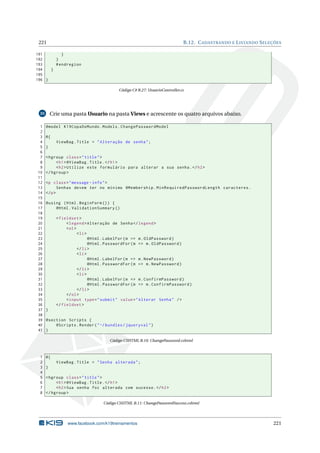 221

B.12. C ADASTRANDO E L ISTANDO S ELEÇÕES

191
}
192
}
193
# endregion
194
}
195
196 }
Código C# B.27: UsuarioController.cs

Crie uma pasta Usuario na pasta Views e acrescente os quatro arquivos abaixo.

35

1
2
3
4
5
6
7
8
9
10
11
12
13
14
15
16
17
18
19
20
21
22
23
24
25
26
27
28
29
30
31
32
33
34
35
36
37
38
39
40
41

@model K19CopaDoMundo . Models . ChangePasswordModel
@{
ViewBag . Title = " Alteração de senha " ;
}
< hgroup class = " title " >
< h1 > @ViewBag . Title . </ h1 >
< h2 > Utilize este formulário para alterar a sua senha . </ h2 >
</ hgroup >
<p class = " message - info " >
Senhas devem ter no mínimo @Membership . MinRequiredPasswordLength caracteres .
</ p >
@using ( Html . BeginForm () ) {
@Html . ValidationSummary ()
< fieldset >
< legend > Alteração de Senha </ legend >
< ol >
< li >
@Html . LabelFor ( m = > m . OldPassword )
@Html . PasswordFor ( m = > m . OldPassword )
</ li >
< li >
@Html . LabelFor ( m = > m . NewPassword )
@Html . PasswordFor ( m = > m . NewPassword )
</ li >
< li >
@Html . LabelFor ( m = > m . ConfirmPassword )
@Html . PasswordFor ( m = > m . ConfirmPassword )
</ li >
</ ol >
< input type = " submit " value = " Alterar Senha " / >
</ fieldset >
}
@section Scripts {
@Scripts . Render ( " ~/ bundles / jqueryval " )
}
Código CSHTML B.10: ChangePassword.cshtml

1
2
3
4
5
6
7
8

@{
ViewBag . Title = " Senha alterada " ;
}
< hgroup class = " title " >
< h1 > @ViewBag . Title . </ h1 >
< h2 > Sua senha foi alterada com sucesso . </ h2 >
</ hgroup >
Código CSHTML B.11: ChangePasswordSuccess.cshtml

www.facebook.com/k19treinamentos

221

 