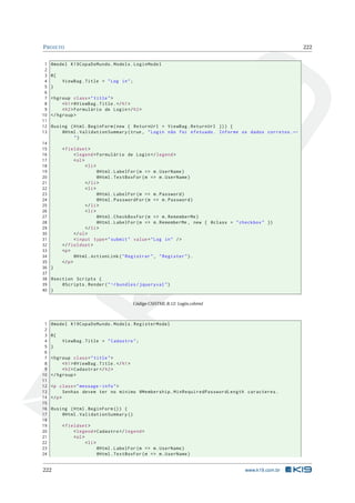 P ROJETO
1
2
3
4
5
6
7
8
9
10
11
12
13

222

@model K19CopaDoMundo . Models . LoginModel
@{
ViewBag . Title = " Log in " ;
}
< hgroup class = " title " >
< h1 > @ViewBag . Title . </ h1 >
< h2 > Formulário de Login </ h2 >
</ hgroup >
@using ( Html . BeginForm ( new { ReturnUrl = ViewBag . ReturnUrl }) ) {
@Html . ValidationSummary ( true , " Login não foi efetuado . Informe os dados corretos . ←
")

14
15
< fieldset >
16
< legend > Formulário de Login </ legend >
17
< ol >
18
< li >
19
@Html . LabelFor ( m = > m . UserName )
20
@Html . TextBoxFor ( m = > m . UserName )
21
</ li >
22
< li >
23
@Html . LabelFor ( m = > m . Password )
24
@Html . PasswordFor ( m = > m . Password )
25
</ li >
26
< li >
27
@Html . CheckBoxFor ( m = > m . RememberMe )
28
@Html . LabelFor ( m = > m . RememberMe , new { @class = " checkbox " })
29
</ li >
30
</ ol >
31
< input type = " submit " value = " Log in " / >
32
</ fieldset >
33
<p >
34
@Html . ActionLink ( " Registrar " , " Register " ) .
35
</ p >
36 }
37
38 @section Scripts {
39
@Scripts . Render ( " ~/ bundles / jqueryval " )
40 }
Código CSHTML B.12: Login.cshtml

1
2
3
4
5
6
7
8
9
10
11
12
13
14
15
16
17
18
19
20
21
22
23
24

@model K19CopaDoMundo . Models . RegisterModel
@{
ViewBag . Title = " Cadastro " ;
}
< hgroup class = " title " >
< h1 > @ViewBag . Title . </ h1 >
< h2 > Cadastrar </ h2 >
</ hgroup >
<p class = " message - info " >
Senhas devem ter no minimo @Membership . MinRequiredPasswordLength caracteres .
</ p >
@using ( Html . BeginForm () ) {
@Html . ValidationSummary ()

222

< fieldset >
< legend > Cadastro </ legend >
< ol >
< li >
@Html . LabelFor ( m = > m . UserName )
@Html . TextBoxFor ( m = > m . UserName )

www.k19.com.br

 