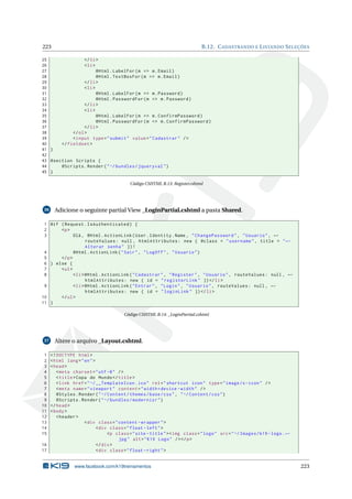 223

B.12. C ADASTRANDO E L ISTANDO S ELEÇÕES

25
</ li >
26
< li >
27
@Html . LabelFor ( m = > m . Email )
28
@Html . TextBoxFor ( m = > m . Email )
29
</ li >
30
< li >
31
@Html . LabelFor ( m = > m . Password )
32
@Html . PasswordFor ( m = > m . Password )
33
</ li >
34
< li >
35
@Html . LabelFor ( m = > m . ConfirmPassword )
36
@Html . PasswordFor ( m = > m . ConfirmPassword )
37
</ li >
38
</ ol >
39
< input type = " submit " value = " Cadastrar " / >
40
</ fieldset >
41 }
42
43 @section Scripts {
44
@Scripts . Render ( " ~/ bundles / jqueryval " )
45 }
Código CSHTML B.13: Register.cshtml

36

Adicione o seguinte partial View _LoginPartial.cshtml a pasta Shared.

1 @if ( Request . IsAuthenticated ) {
2
<p >
3
Olá , @Html . ActionLink ( User . Identity . Name , " ChangePassword " , " Usuario " , ←
routeValues : null , htmlAttributes : new { @class = " username " , title = " ←
Alterar senha " }) !
4
@Html . ActionLink ( " Sair " , " LogOff " , " Usuario " )
5
</ p >
6 } else {
7
< ul >
8
< li > @Html . ActionLink ( " Cadastrar " , " Register " , " Usuario " , routeValues : null , ←
htmlAttributes : new { id = " registerLink " }) </ li >
9
< li > @Html . ActionLink ( " Entrar " , " Login " , " Usuario " , routeValues : null , ←
htmlAttributes : new { id = " loginLink " }) </ li >
10
</ ul >
11 }
Código CSHTML B.14: _LoginPartial.cshtml

37

Altere o arquivo _Layout.cshtml.

1
2
3
4
5
6
7
8
9
10
11
12
13
14
15

<! DOCTYPE html >
< html lang = " en " >
< head >
< meta charset = " utf -8 " / >
< title > Copa do Mundo </ title >
< link href = " ~/ __TemplateIcon . ico " rel = " shortcut icon " type = " image /x - icon " / >
< meta name = " viewport " content = " width = device - width " / >
@Styles . Render ( " ~/ Content / themes / base / css " , " ~/ Content / css " )
@Scripts . Render ( " ~/ bundles / modernizr " )
</ head >
< body >
< header >
< div class = " content - wrapper " >
< div class = " float - left " >
<p class = " site - title " > < img class = " logo " src = " ~/ Images / k19 - logo . ←
jpg " alt = " K19 Logo " / > </ p >
16
</ div >
17
< div class = " float - right " >

www.facebook.com/k19treinamentos

223

 