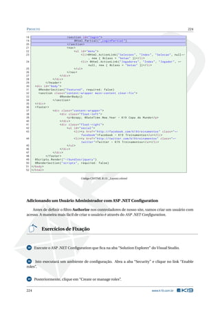 P ROJETO
18
19
20
21
22
23
24
25
26
27
28
29
30
31
32
33
34
35
36
37
38
39
40
41
42
43
44
45
46
47
48
49
50
51
52

224

< section id = " login " >
@Html . Partial ( " _LoginPartial " )
</ section >
< nav >
< ul id = " menu " >
< li > @Html . ActionLink ( " Selecoes " , " Index " , " Selecao " , null ←
, new { @class = " botao " }) </ li >
< li > @Html . ActionLink ( " Jogadores " , " Index " , " Jogador " , ←
null , new { @class = " botao " }) </ li >
</ ul >
</ nav >
</ div >
</ div >
</ header >
< div id = " body " >
@RenderSection ( " featured " , required : false )
< section class = " content - wrapper main - content clear - fix " >
@RenderBody ()
</ section >
</ div >
< footer >
< div class = " content - wrapper " >
< div class = " float - left " >
<p >& copy ; @DateTime . Now . Year - K19 Copa do Mundo </ p >
</ div >
< div class = " float - right " >
< ul id = " social " >
< li > <a href = " http :// facebook . com / k19treinamentos " class = " ←
facebook " > Facebook - K19 Treinamentos </ a > </ li >
< li > <a href = " http :// twitter . com / k19treinamentos " class = " ←
twitter " > Twitter - K19 Treinamentos </ a > </ li >
</ ul >
</ div >
</ div >
</ footer >
@Scripts . Render ( " ~/ bundles / jquery " )
@RenderSection ( " scripts " , required : false )
</ body >
</ html >
Código CSHTML B.15: _Layout.cshtml

Adicionando um Usuário Administrador com ASP .NET Conﬁguration
Antes de deﬁnir o ﬁltro Authorize nos controladores de nosso site, vamos criar um usuário com
acesso. A maneira mais fácil de criar o usuário é através do ASP .NET Conﬁguration.

Exercícios de Fixação

38

Execute o ASP .NET Conﬁguration que ﬁca na aba “Solution Explorer” do Visual Studio.

Isto executará um ambiente de conﬁguração. Abra a aba “Security” e clique no link “Enable
roles”.
39

40

224

Posteriormente, clique em “Create or manage roles”.
www.k19.com.br

 