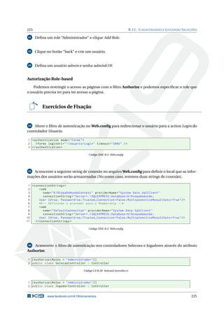 225

B.12. C ADASTRANDO E L ISTANDO S ELEÇÕES

41

Deﬁna um role “Administrador” e clique Add Role.

42

Clique no botão “back” e crie um usuário.

43

Deﬁna um usuário admin e senha admink19!.

Autorização Role-based
Podemos restringir o acesso as páginas com o ﬁltro Authorize e podemos especiﬁcar o role que
o usuário precisa ter para ter acesso a página.

Exercícios de Fixação

44 Altere o ﬁltro de autenticação no Web.conﬁg para redirecionar o usuário para a action Login do
controlador Usuario.

1 < authentication mode = " Forms " >
2
< forms loginUrl = " ~/ Usuario / Login " timeout = " 2880 " / >
3 </ authentication >
Código XML B.2: Web.conﬁg

Acrescente a seguinte string de conexão no arquivo Web.conﬁg para deﬁnir o local que as informações dos usuários serão armazenadas (No nosso caso, teremos duas strings de conexão).
45

1 < connectionStrings >
2
< add
3
name = " K19CopaDoMundoContext " providerName = " System . Data . SqlClient "
4
connectionString = " Server =. SQLEXPRESS ; Database = k19copadomundo ;
5
User Id = sa ; Password = sa ; Trusted_Connection = False ; MultipleActiveResultSets = True " / >
6
<! -- Definindo o provedor para o Membership -- >
7
< add
8
name = " DefaultConnection " providerName = " System . Data . SqlClient "
9
connectionString = " Server =. SQLEXPRESS ; Database = k19copadomundo ;
10
User Id = sa ; Password = sa ; Trusted_Connection = False ; MultipleActiveResultSets = True " / >
11
</ connectionStrings >
Código XML B.3: Web.conﬁg

Acrescente o ﬁltro de autenticação nos controladores Selecoes e Jogadores através do atributo
Authorize.
46

1 [ Authorize ( Roles = " Administrador " ) ]
2 public class SelecaoController : Controller
Código C# B.28: SelecaoController.cs

1 [ Authorize ( Roles = " Administrador " ) ]
2 public class JogadorController : Controller

www.facebook.com/k19treinamentos

225

 