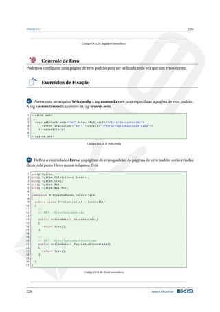 P ROJETO

226

Código C# B.29: JogadorController.cs

Controle de Erro
Podemos conﬁgurar uma página de erro padrão para ser utilizada toda vez que um erro ocorrer.

Exercícios de Fixação

Acrescente ao arquivo Web.conﬁg a tag customErrors para especiﬁcar a página de erro padrão.
A tag customErrors ﬁca dentro da tag system.web.
47

1
2
3
4
5
6
7

< system . web >
...
< customErrors mode = " On " defaultRedirect = " ~/ Erro / Desconhecido " >
< error statusCode = " 404 " redirect = " ~/ Erro / PaginaNaoEncontrada " / >
</ customErrors >
...
</ system . web >
Código XML B.4: Web.conﬁg

Deﬁna o controlador Erro e as páginas de erros padrão. As páginas de erro padrão serão criadas
dentro da pasta Views numa subpasta Erro.
48

1
2
3
4
5
6
7
8
9
10
11
12
13
14
15
16
17
18
19
20
21
22
23
24
25
26
27

using
using
using
using
using

System ;
System . Collections . Generic ;
System . Linq ;
System . Web ;
System . Web . Mvc ;

namespace K19CopaDoMundo . Controllers
{
public class ErroController : Controller
{
//
// GET : / Erro / Desconhecido
public ActionResult Desconhecido ()
{
return View () ;
}
//
// GET : / Erro / PaginaNaoEncontrada
public ActionResult PaginaNaoEncontrada ()
{
return View () ;
}
}
}
Código C# B.30: ErroController.cs

226

www.k19.com.br

 