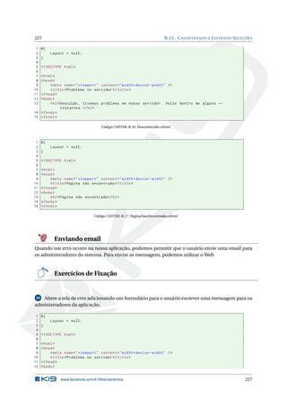 227
1
2
3
4
5
6
7
8
9
10
11
12
13

B.12. C ADASTRANDO E L ISTANDO S ELEÇÕES

@{
Layout = null ;
}
<! DOCTYPE html >

< html >
< head >
< meta name = " viewport " content = " width = device - width " / >
< title > Problema no servidor </ title >
</ head >
< body >
< h2 > Desculpe , tivemos problema em nosso servidor . Volte dentro de alguns ←
instantes . </ h2 >
14 </ body >
15 </ html >
Código CSHTML B.16: Desconhecido.cshtml

1
2
3
4
5
6
7
8
9
10
11
12
13
14
15

@{
Layout = null ;
}
<! DOCTYPE html >
< html >
< head >
< meta name = " viewport " content = " width = device - width " / >
< title > Página não encontrada </ title >
</ head >
< body >
< h2 > Página não encontrada </ h2 >
</ body >
</ html >
Código CSHTML B.17: PaginaNaoEncontrada.cshtml

Enviando email
Quando um erro ocorre na nossa aplicação, podemos permitir que o usuário envie uma email para
os administradores do sistema. Para enviar as mensagens, podemos utilizar o Web

Exercícios de Fixação

49 Altere a tela de erro adicionando um formulário para o usuário escrever uma mensagem para os
administradores da aplicação.

1
2
3
4
5
6
7
8
9
10
11
12

@{
Layout = null ;
}
<! DOCTYPE html >
< html >
< head >
< meta name = " viewport " content = " width = device - width " / >
< title > Problema no servidor </ title >
</ head >
< body >

www.facebook.com/k19treinamentos

227

 