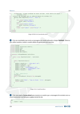 P ROJETO
13
14
15
16
17
18
19
20
21
22
23
24
25
26

228

< h2 > Desculpe , tivemos problema em nosso servidor . Volte dentro de alguns ←
instantes . </ h2 >
<p > Envie uma mensagem para os administradores do sistema . </ p >
@using ( Html . BeginForm ( " Envia " , " Email " ) )
{
< div class = " editor - label " >
@Html . Label ( " Mensagem " )
</ div >
< div class = " editor - field " >
@Html . TextArea ( " Mensagem " )
</ div >
< input type = " submit " value = " Enviar " / >
}
</ body >
</ html >
Código CSHTML B.18: Desconhecido.cshtml

Crie um controlador que envie as mensagens por email utilizando o helper WebMail. Observação, utilize usuários, senhas e emails válidos do gmail para este exercício.
50

1
2
3
4
5
6
7
8
9
10
11
12
13
14
15
16
17
18
19
20
21
22
23
24
25
26
27
28
29
30
31
32
33

using
using
using
using
using
using

System ;
System . Collections . Generic ;
System . Linq ;
System . Web ;
System . Web . Mvc ;
System . Web . Helpers ;

namespace K19CopaDoMundo . Controllers
{
public class EmailController : Controller
{
public EmailController ()
{
WebMail . SmtpServer = " smtp . gmail . com " ;
WebMail . EnableSsl = true ;
WebMail . SmtpPort = 587;
WebMail . From = " USUARIO@gmail . com " ;
WebMail . UserName = " USUARIO@gmail . com " ;
WebMail . Password = " SENHA " ;
}
//
// POST : / Email / Envia
[ HttpPost ]
public ActionResult Envia ( string mensagem )
{
WebMail . Send ( " EMAIL " , " Copa do Mundo - Erro " , mensagem ) ;
return View () ;
}
}
}
Código C# B.31: EmailController.cs

Crie uma página Envia.cshtml para mostrar ao usuário que a mensagem foi enviada com sucesso e acrescente um link para a página inicial do site.
51

1 @{
2
3 }

228

Layout = null ;

www.k19.com.br

 