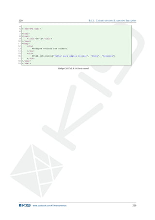 229
4
5
6
7
8
9
10
11
12
13
14
15
16
17
18
19

B.12. C ADASTRANDO E L ISTANDO S ELEÇÕES

<! DOCTYPE html >
< html >
< head >
< title > Envia </ title >
</ head >
< body >
< div >
Mensagem enviada com sucesso .
</ div >
< div >
@Html . ActionLink ( " Voltar para página inicial " , " Index " , " Selecoes " )
</ div >
</ body >
</ html >
Código CSHTML B.19: Envia.cshtml

www.facebook.com/k19treinamentos

229

 