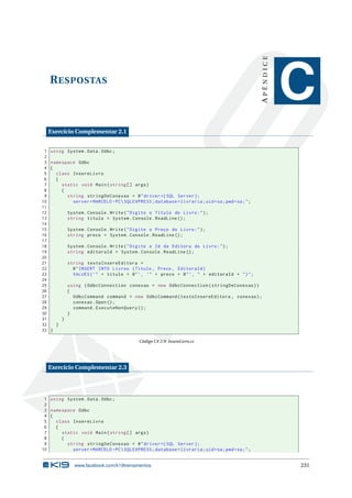 APÊNDICE

R ESPOSTAS

C

Exercício Complementar 2.1
1
2
3
4
5
6
7
8
9
10
11
12
13
14
15
16
17
18
19
20
21
22
23
24
25
26
27
28
29
30
31
32
33

using System . Data . Odbc ;
namespace Odbc
{
class InsereLivro
{
static void Main ( string [] args )
{
string stringDeConexao = @ " driver ={ SQL Server };
server = MARCELO - PC  SQLEXPRESS ; database = livraria ; uid = sa ; pwd = sa ; " ;
System . Console . Write ( " Digite o Título do Livro : " ) ;
string titulo = System . Console . ReadLine () ;
System . Console . Write ( " Digite o Preço do Livro : " ) ;
string preco = System . Console . ReadLine () ;
System . Console . Write ( " Digite o Id da Editora do Livro : " ) ;
string editoraId = System . Console . ReadLine () ;
string textoInsereEditora =
@ " INSERT INTO Livros ( Titulo , Preco , EditoraId )
VALUES ( ’ " + titulo + @ " ’, ’" + preco + @ " ’, " + editoraId + " ) " ;
using ( OdbcConnection conexao = new OdbcConnection ( stringDeConexao ) )
{
OdbcCommand command = new OdbcCommand ( textoInsereEditora , conexao ) ;
conexao . Open () ;
command . ExecuteNonQuery () ;
}
}
}
}
Código C# 2.9: InsereLivro.cs

Exercício Complementar 2.3

1 using System . Data . Odbc ;
2
3 namespace Odbc
4 {
5
class InsereLivro
6
{
7
static void Main ( string [] args )
8
{
9
string stringDeConexao = @ " driver ={ SQL Server };
10
server = MARCELO - PC  SQLEXPRESS ; database = livraria ; uid = sa ; pwd = sa ; " ;

www.facebook.com/k19treinamentos

231

 