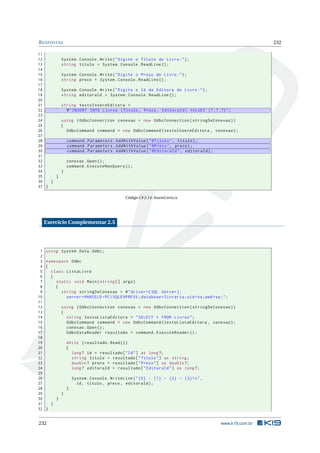 R ESPOSTAS
11
12
13
14
15
16
17
18
19
20
21
22
23
24
25
26
27
28
29
30
31
32
33
34
35
}
36
}
37 }

232

System . Console . Write ( " Digite o Título do Livro : " ) ;
string titulo = System . Console . ReadLine () ;
System . Console . Write ( " Digite o Preço do Livro : " ) ;
string preco = System . Console . ReadLine () ;
System . Console . Write ( " Digite o Id da Editora do Livro : " ) ;
string editoraId = System . Console . ReadLine () ;
string textoInsereEditora =
@ " INSERT INTO Livros ( Titulo , Preco , EditoraId ) VALUES (? ,? ,?) " ;
using ( OdbcConnection conexao = new OdbcConnection ( stringDeConexao ) )
{
OdbcCommand command = new OdbcCommand ( textoInsereEditora , conexao ) ;
command . Parameters . AddWithValue ( " @Titulo " , titulo ) ;
command . Parameters . AddWithValue ( " @Preco " , preco ) ;
command . Parameters . AddWithValue ( " @EditoraId " , editoraId ) ;
conexao . Open () ;
command . ExecuteNonQuery () ;
}

Código C# 2.14: InsereLivro.cs

Exercício Complementar 2.5

1
2
3
4
5
6
7
8
9
10
11
12
13
14
15
16
17
18
19
20
21
22
23
24
25
26
27
28
29
30
31
32

using System . Data . Odbc ;
namespace Odbc
{
class ListaLivro
{
static void Main ( string [] args )
{
string stringDeConexao = @ " driver ={ SQL Server };
server = MARCELO - PC  SQLEXPRESS ; database = livraria ; uid = sa ; pwd = sa ; " ;
using ( OdbcConnection conexao = new OdbcConnection ( stringDeConexao ) )
{
string textoListaEditora = " SELECT * FROM Livros " ;
OdbcCommand command = new OdbcCommand ( textoListaEditora , conexao ) ;
conexao . Open () ;
OdbcDataReader resultado = command . ExecuteReader () ;
while ( resultado . Read () )
{
long ? id = resultado [ " Id " ] as long ?;
string titulo = resultado [ " Titulo " ] as string ;
double ? preco = resultado [ " Preco " ] as double ?;
long ? editoraId = resultado [ " EditoraId " ] as long ?;
System . Console . WriteLine ( " {0} : {1} - {2} - {3} n " ,
id , titulo , preco , editoraId ) ;
}
}
}
}
}

232

www.k19.com.br

 