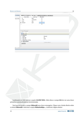 B ANCO DE D ADOS

16

Lembrando de NÃO marcar a opção ALLOW NULL. Além disso o campo Id deve ser uma chave
primária e automaticamente incrementada.
Você precisa tornar o campo EditoraId uma chave estrangeira. Clique com o botão direito sobre
a coluna EditoraId e selecione a opção Relantioships..., conforme a ﬁgura abaixo:
16

www.k19.com.br

 