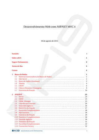 Desenvolvimento Web com ASP
.NET MVC 4

30 de agosto de 2013

Sumário

i

Sobre a K19

1

Seguro Treinamento

2

Termo de Uso

3

Cursos

4

1

2

Banco de Dados
1.1 Sistemas Gerenciadores de Banco de Dados .
1.2 SQL Server . . . . . . . . . . . . . . . . . . . .
1.3 Bases de Dados (Databases) . . . . . . . . . .
1.4 Tabelas . . . . . . . . . . . . . . . . . . . . . .
1.5 CRUD . . . . . . . . . . . . . . . . . . . . . . .
1.6 Chaves Primária e Estrangeira . . . . . . . . .
1.7 Exercícios de Fixação . . . . . . . . . . . . . .
ADO.NET
2.1 Driver . . . . . . . . . . . . .
2.2 ODBC . . . . . . . . . . . . .
2.3 ODBC Manager . . . . . . .
2.4 Criando uma conexão . . . .
2.5 Inserindo registros . . . . . .
2.6 Exercícios de Fixação . . . .
2.7 Exercícios Complementares
2.8 SQL Injection . . . . . . . . .
2.9 Exercícios de Fixação . . . .
2.10 Exercícios Complementares
2.11 Listando registros . . . . . .
2.12 Exercícios de Fixação . . . .
2.13 Exercícios Complementares
2.14 Connection Factory . . . . .

.
.
.
.
.
.
.
.
.
.
.
.
.
.

.
.
.
.
.
.
.
.
.
.
.
.
.
.

www.facebook.com/k19treinamentos

.
.
.
.
.
.
.
.
.
.
.
.
.
.

.
.
.
.
.
.
.
.
.
.
.
.
.
.

.
.
.
.
.
.
.
.
.
.
.
.
.
.

.
.
.
.
.
.
.
.
.
.
.
.
.
.

.
.
.
.
.
.
.
.
.
.
.
.
.
.

.
.
.
.
.
.
.
.
.
.
.
.
.
.

.
.
.
.
.
.
.
.
.
.
.
.
.
.

.
.
.
.
.
.
.
.
.
.
.
.
.
.

.
.
.
.
.
.
.

.
.
.
.
.
.
.
.
.
.
.
.
.
.

.
.
.
.
.
.
.

.
.
.
.
.
.
.
.
.
.
.
.
.
.

.
.
.
.
.
.
.

.
.
.
.
.
.
.
.
.
.
.
.
.
.

.
.
.
.
.
.
.

.
.
.
.
.
.
.
.
.
.
.
.
.
.

.
.
.
.
.
.
.

.
.
.
.
.
.
.
.
.
.
.
.
.
.

.
.
.
.
.
.
.

.
.
.
.
.
.
.
.
.
.
.
.
.
.

.
.
.
.
.
.
.

.
.
.
.
.
.
.
.
.
.
.
.
.
.

.
.
.
.
.
.
.

.
.
.
.
.
.
.
.
.
.
.
.
.
.

.
.
.
.
.
.
.

.
.
.
.
.
.
.
.
.
.
.
.
.
.

.
.
.
.
.
.
.

.
.
.
.
.
.
.
.
.
.
.
.
.
.

.
.
.
.
.
.
.

.
.
.
.
.
.
.
.
.
.
.
.
.
.

.
.
.
.
.
.
.

.
.
.
.
.
.
.
.
.
.
.
.
.
.

.
.
.
.
.
.
.

.
.
.
.
.
.
.
.
.
.
.
.
.
.

.
.
.
.
.
.
.

.
.
.
.
.
.
.
.
.
.
.
.
.
.

.
.
.
.
.
.
.

.
.
.
.
.
.
.
.
.
.
.
.
.
.

.
.
.
.
.
.
.

.
.
.
.
.
.
.
.
.
.
.
.
.
.

.
.
.
.
.
.
.

.
.
.
.
.
.
.
.
.
.
.
.
.
.

.
.
.
.
.
.
.

.
.
.
.
.
.
.
.
.
.
.
.
.
.

.
.
.
.
.
.
.

.
.
.
.
.
.
.
.
.
.
.
.
.
.

.
.
.
.
.
.
.

.
.
.
.
.
.
.
.
.
.
.
.
.
.

.
.
.
.
.
.
.

.
.
.
.
.
.
.
.
.
.
.
.
.
.

.
.
.
.
.
.
.

.
.
.
.
.
.
.
.
.
.
.
.
.
.

.
.
.
.
.
.
.

.
.
.
.
.
.
.
.
.
.
.
.
.
.

.
.
.
.
.
.
.

.
.
.
.
.
.
.
.
.
.
.
.
.
.

.
.
.
.
.
.
.

1
1
2
2
4
6
9
10

.
.
.
.
.
.
.
.
.
.
.
.
.
.

23
24
25
25
26
26
27
28
28
29
30
30
31
32
32
i

 